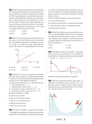 SIMULADÃO 33
174 (UFRS) Uma partícula movimenta-se inicialmente
com energia cinética de 250 J. Durante algum tem-
po, atua sobre ela uma força resultante com módulo
de 50 N, cuja orientação é, a cada instante, perpen-
dicular à velocidade linear da partícula; nessa situa-
ção, a partícula percorre uma trajetória com com-
primento de 3 m. Depois, atua sobre a partícula uma
força resultante em sentido contrário à sua veloci-
dade linear, realizando um trabalho de 100 J. Qual
é a energia cinética final da partícula?
a) 150 2J c) 300 J e) 500 J
b) 250 J d) 350 J
175 (MACK-SP) A potência da força resultante que
age sobre um carro de 500 kg, que se movimenta
em uma trajetória retilínea com aceleração constan-
te, é dada, em função do tempo, pelo diagrama
abaixo. No instante 4 s a velocidade do carro era de:
Obtenha a velocidade do bloco no ponto B.
180 (UFPE) Um praticante de esqui sobre gelo, ini-
cialmente em repouso, parte da altura h em uma
pista sem atrito, conforme indica a figura abaixo.
Sabendo-se que sua velocidade é de 20 m/s no pon-
to A, calcule a altura h, em metros.
a) 30 m/s c) 20 m/s e) 10 m/s
b) 25 m/s d) 15 m/s
176 (Unip-SP) Uma pedra é lançada verticalmente
para cima, de um ponto A, com velocidade de módulo
V1. Após um certo intervalo de tempo a pedra retorna
ao ponto A com velocidade de módulo V2.
A respeito dos valores de V1 e V2 podemos afirmar:
I – Necessariamente V1  V2.
II – Desprezando o efeito do ar: V1  V2.
III – Levando em conta o efeito do ar: V1  V2.
IV – Levando em conta o efeito do ar: V1 V2.
Responda mediante o código:
a) apenas I está correta
b) apenas II e IV estão corretas
c) apenas II e III estão corretas
d) apenas III está correta
e) apenas IV está correta
177 (UFJF-MG) Considere as seguintes afirmações:
1. O trabalho realizado por uma força não conservativa
representa uma transferência irreversível de energia.
2. A soma das energias cinética e potencial num sis-
tema físico pode ser chamada de energia mecânica
apenas quando não há forças dissipativas atuando
sobre o sistema.
Quanto a essas sentenças, pode-se afirmar que:
a) as duas estão corretas
b) a primeira está incorreta e a segunda está correta
c) a primeira está correta e a segunda incorreta
d) ambas estão incorretas
178 (Fafi-BH) Um atleta atira uma bola de 0,5 kg pa-
ra cima, com velocidade inicial de 10 m/s. Admita que
a energia potencial inicial seja nula. (Use g  10 m/s2
.)
Com relação a essa situação, é correto afirmar que
a energia mecânica total quando a bola estiver no
topo da trajetória, é:
a) 50 J c) 5,0 J
b) 25 J d) nula
179 (UFLA-MG) Um bloco de massa M  10 kg desli-
za sem atrito entre os trechos A e B indicados na
figura abaixo. Supondo g (aceleração da gravidade)
 10 m/s2
, h1  10 m e h2  5 m.
0 t (s)
x (m/s)
10
125
A
M
B
V
h1
h2
x
A
h
h
2
 