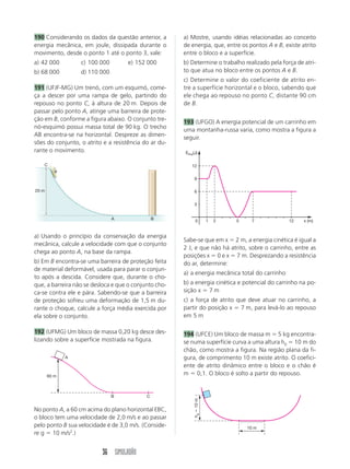 36 SIMULADÃO
190 Considerando os dados da questão anterior, a
energia mecânica, em joule, dissipada durante o
movimento, desde o ponto 1 até o ponto 3, vale:
a) 42 000 c) 100 000 e) 152 000
b) 68 000 d) 110 000
191 (UFJF-MG) Um trenó, com um esquimó, come-
ça a descer por uma rampa de gelo, partindo do
repouso no ponto C, à altura de 20 m. Depois de
passar pelo ponto A, atinge uma barreira de prote-
ção em B, conforme a figura abaixo. O conjunto tre-
nó-esquimó possui massa total de 90 kg. O trecho
AB encontra-se na horizontal. Despreze as dimen-
sões do conjunto, o atrito e a resistência do ar du-
rante o movimento.
a) Usando o princípio da conservação da energia
mecânica, calcule a velocidade com que o conjunto
chega ao ponto A, na base da rampa.
b) Em B encontra-se uma barreira de proteção feita
de material deformável, usada para parar o conjun-
to após a descida. Considere que, durante o cho-
que, a barreira não se desloca e que o conjunto cho-
ca-se contra ele e pára. Sabendo-se que a barreira
de proteção sofreu uma deformação de 1,5 m du-
rante o choque, calcule a força média exercida por
ela sobre o conjunto.
192 (UFMG) Um bloco de massa 0,20 kg desce des-
lizando sobre a superfície mostrada na figura.
No ponto A, a 60 cm acima do plano horizontal EBC,
o bloco tem uma velocidade de 2,0 m/s e ao passar
pelo ponto B sua velocidade é de 3,0 m/s. (Conside-
re g  10 m/s2
.)
a) Mostre, usando idéias relacionadas ao conceito
de energia, que, entre os pontos A e B, existe atrito
entre o bloco e a superfície.
b) Determine o trabalho realizado pela força de atri-
to que atua no bloco entre os pontos A e B.
c) Determine o valor do coeficiente de atrito en-
tre a superfície horizontal e o bloco, sabendo que
ele chega ao repouso no ponto C, distante 90 cm
de B.
193 (UFGO) A energia potencial de um carrinho em
uma montanha-russa varia, como mostra a figura a
seguir.
Sabe-se que em x  2 m, a energia cinética é igual a
2 J, e que não há atrito, sobre o carrinho, entre as
posições x  0 e x  7 m. Desprezando a resistência
do ar, determine:
a) a energia mecânica total do carrinho
b) a energia cinética e potencial do carrinho na po-
sição x  7 m
c) a força de atrito que deve atuar no carrinho, a
partir do posição x  7 m, para levá-lo ao repouso
em 5 m
194 (UFCE) Um bloco de massa m  5 kg encontra-
se numa superfície curva a uma altura h0  10 m do
chão, como mostra a figura. Na região plana da fi-
gura, de comprimento 10 m existe atrito. O coefici-
ente de atrito dinâmico entre o bloco e o chão é
m  0,1. O bloco é solto a partir do repouso.
A
B C
60 m
0 x (m)
EPot(J)
1 2 5 7 12
3
6
9
12
10 m
h
a

10
m
B
A
20 m
C
 