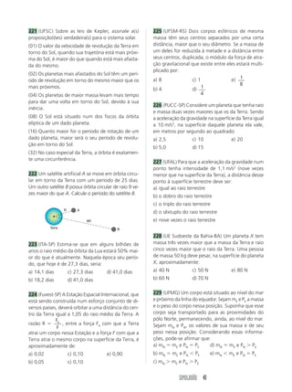 SIMULADÃO 41
221 (UFSC) Sobre as leis de Kepler, assinale a(s)
proposição(ões) verdadeira(s) para o sistema solar.
(01) O valor da velocidade de revolução da Terra em
torno do Sol, quando sua trajetória está mais próxi-
ma do Sol, é maior do que quando está mais afasta-
da do mesmo.
(02) Os planetas mais afastados do Sol têm um perí-
odo de revolução em torno do mesmo maior que os
mais próximos.
(04) Os planetas de maior massa levam mais tempo
para dar uma volta em torno do Sol, devido à sua
inércia.
(08) O Sol está situado num dos focos da órbita
elíptica de um dado planeta.
(16) Quanto maior for o período de rotação de um
dado planeta, maior será o seu período de revolu-
ção em torno do Sol.
(32) No caso especial da Terra, a órbita é exatamen-
te uma circunferência.
222 Um satélite artificial A se move em órbita circu-
lar em torno da Terra com um período de 25 dias.
Um outro satélite B possui órbita circular de raio 9 ve-
zes maior do que A. Calcule o período do satélite B.
223 (ITA-SP) Estima-se que em alguns bilhões de
anos o raio médio da órbita da Lua estará 50% mai-
or do que é atualmente. Naquela época seu perío-
do, que hoje é de 27,3 dias, seria:
a) 14,1 dias c) 27,3 dias d) 41,0 dias
b) 18,2 dias d) 41,0 dias
224 (Fuvest-SP) A Estação Espacial Internacional, que
está sendo construída num esforço conjunto de di-
versos países, deverá orbitar a uma distância do cen-
tro da Terra igual a 1,05 do raio médio da Terra. A
razão R 
F
F
e
, entre a força Fe com que a Terra
atrai um corpo nessa Estação e a força F com que a
Terra atrai o mesmo corpo na superfície da Terra, é
aproximadamente de:
a) 0,02 c) 0,10 e) 0,90
b) 0,05 c) 0,10
225 (UFSM-RS) Dois corpos esféricos de mesma
massa têm seus centros separados por uma certa
distância, maior que o seu diâmetro. Se a massa de
um deles for reduzida à metade e a distância entre
seus centros, duplicada, o módulo da força de atra-
ção gravitacional que existe entre eles estará multi-
plicado por:
a) 8 c) 1 e) 1
8
b) 4 d) 1
4
226 (PUCC-SP) Considere um planeta que tenha raio
e massa duas vezes maiores que os da Terra. Sendo
a aceleração da gravidade na superfície da Terra igual
a 10 m/s2
, na superfície daquele planeta ela vale,
em metros por segundo ao quadrado:
a) 2,5 c) 10 e) 20
b) 5,0 d) 15
227 (UFAL) Para que a aceleração da gravidade num
ponto tenha intensidade de 1,1 m/s2
(nove vezes
menor que na superfície da Terra), a distância desse
ponto à superfície terrestre deve ser:
a) igual ao raio terrestre
b) o dobro do raio terrestre
c) o triplo do raio terrestre
d) o sêxtuplo do raio terrestre
e) nove vezes o raio terrestre
228 (UE Sudoeste da Bahia-BA) Um planeta X tem
massa três vezes maior que a massa da Terra e raio
cinco vezes maior que o raio da Terra. Uma pessoa
de massa 50 kg deve pesar, na superfície do planeta
X, aproximadamente:
a) 40 N c) 50 N e) 80 N
b) 60 N d) 70 N
229 (UFMG) Um corpo está situado ao nível do mar
e próximo da linha do equador. Sejam mE e PE a massa
e o peso do corpo nessa posição. Suponha que esse
corpo seja transportado para as proximidades do
pólo Norte, permanecendo, ainda, ao nível do mar.
Sejam mN e PN, os valores de sua massa e de seu
peso nessa posição. Considerando essas informa-
ções, pode-se afirmar que:
a) mN  mE e PN  PE d) mN  mE e PN  PE
b) mN  mE e PN PE e) mN mE e PN  PE
c) mN  mE e PN  PE
A
B
R
9R
Terra
 