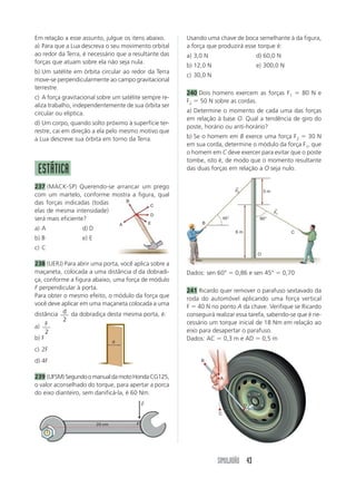 SIMULADÃO 43
Em relação a esse assunto, julgue os itens abaixo.
a) Para que a Lua descreva o seu movimento orbital
ao redor da Terra, é necessário que a resultante das
forças que atuam sobre ela não seja nula.
b) Um satélite em órbita circular ao redor da Terra
move-se perpendicularmente ao campo gravitacional
terrestre.
c) A força gravitacional sobre um satélite sempre re-
aliza trabalho, independentemente de sua órbita ser
circular ou elíptica.
d) Um corpo, quando solto próximo à superfície ter-
restre, cai em direção a ela pelo mesmo motivo que
a Lua descreve sua órbita em torno da Terra.
ESTÁTICA
237 (MACK-SP) Querendo-se arrancar um prego
com um martelo, conforme mostra a figura, qual
das forças indicadas (todas
elas de mesma intensidade)
será mais eficiente?
a) A d) D
b) B e) E
c) C
238 (UERJ) Para abrir uma porta, você aplica sobre a
maçaneta, colocada a uma distância d da dobradi-
ça, conforme a figura abaixo, uma força de módulo
F perpendicular à porta.
Para obter o mesmo efeito, o módulo da força que
você deve aplicar em uma maçaneta colocada a uma
distância d
2
da dobradiça desta mesma porta, é:
a) F
2
b) F
c) 2F
d) 4F
239 (UFSM)SegundoomanualdamotoHondaCG125,
o valor aconselhado do torque, para apertar a porca
do eixo dianteiro, sem danificá-la, é 60 Nm.
Usando uma chave de boca semelhante à da figura,
a força que produzirá esse torque é:
a) 3,0 N d) 60,0 N
b) 12,0 N e) 300,0 N
c) 30,0 N
240 Dois homens exercem as forças F1  80 N e
F2  50 N sobre as cordas.
a) Determine o momento de cada uma das forças
em relação à base O. Qual a tendência de giro do
poste, horário ou anti-horário?
b) Se o homem em B exerce uma força F2  30 N
em sua corda, determine o módulo da força F1, que
o homem em C deve exercer para evitar que o poste
tombe, isto é, de modo que o momento resultante
das duas forças em relação a O seja nulo.
Dados: sen 60°  0,86 e sen 45°  0,70
241 Ricardo quer remover o parafuso sextavado da
roda do automóvel aplicando uma força vertical
F  40 N no ponto A da chave. Verifique se Ricardo
conseguirá realizar essa tarefa, sabendo-se que é ne-
cessário um torque inicial de 18 Nm em relação ao
eixo para desapertar o parafuso.
Dados: AC  0,3 m e AD  0,5 m
B
A
C
D
E
d
20 cm F
F
→
B
F2
→
O
C
60°
45°
3 m
6 m
F1
→
B
D
A
C
 