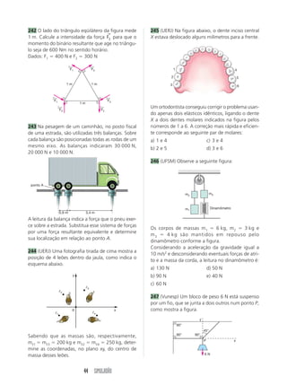 44 SIMULADÃO
242 O lado do triângulo eqüilátero da figura mede
1 m. Calcule a intensidade da força F3
→
para que o
momento do binário resultante que age no triângu-
lo seja de 600 Nm no sentido horário.
Dados: F1  400 N e F2  300 N
243 Na pesagem de um caminhão, no posto fiscal
de uma estrada, são utilizadas três balanças. Sobre
cada balança são posicionadas todas as rodas de um
mesmo eixo. As balanças indicaram 30 000 N,
20 000 N e 10 000 N.
A leitura da balança indica a força que o pneu exer-
ce sobre a estrada. Substitua esse sistema de forças
por uma força resultante equivalente e determine
sua localização em relação ao ponto A.
244 (UERJ) Uma fotografia tirada de cima mostra a
posição de 4 leões dentro da jaula, como indica o
esquema abaixo.
Um ortodontista conseguiu corrigir o problema usan-
do apenas dois elásticos idênticos, ligando o dente
X a dois dentes molares indicados na figura pelos
números de 1 a 6. A correção mais rápida e eficien-
te corresponde ao seguinte par de molares:
a) 1 e 4 c) 3 e 4
b) 2 e 5 d) 3 e 6
246 (UFSM) Observe a seguinte figura:
245 (UERJ) Na figura abaixo, o dente inciso central
X estava deslocado alguns milímetros para a frente.
Sabendo que as massas são, respectivamente,
mᐉ1  mᐉ3  200 kg e mᐉ2  mᐉ4  250 kg, deter-
mine as coordenadas, no plano xy, do centro de
massa desses leões.
Os corpos de massas m1  6 kg, m2  3 kg e
m3  4 kg são mantidos em repouso pelo
dinamômetro conforme a figura.
Considerando a aceleração da gravidade igual a
10 m/s2
e desconsiderando eventuais forças de atri-
to e a massa da corda, a leitura no dinamômetro é:
a) 130 N d) 50 N
b) 90 N e) 40 N
c) 60 N
247 (Vunesp) Um bloco de peso 6 N está suspenso
por um fio, que se junta a dois outros num ponto P,
como mostra a figura.
F1
←
F3
←
F3
←
F1
←
F2
←
F2
←
1 m 1 m
1 m
45°
6 N
P
y
x
90°
90° 90°
m1
m2
Dinamômetro
m3
0 x
y
ᐉ1
ᐉ2
ᐉ3
ᐉ4
ponto A
0,9 m 3,4 m
30 000 20 000 10 000
4
5
6
1
2
3
 