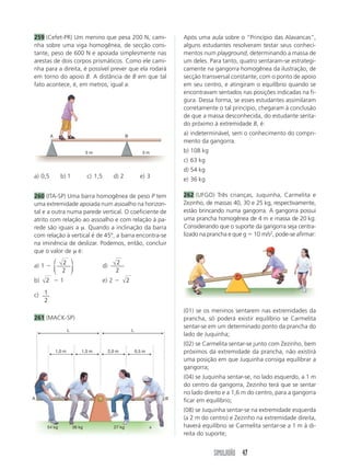 SIMULADÃO 47
(01) se os meninos sentarem nas extremidades da
prancha, só poderá existir equilíbrio se Carmelita
sentar-se em um determinado ponto da prancha do
lado de Juquinha;
(02) se Carmelita sentar-se junto com Zezinho, bem
próximos da extremidade da prancha, não existirá
uma posição em que Juquinha consiga equilibrar a
gangorra;
(04) se Juquinha sentar-se, no lado esquerdo, a 1 m
do centro da gangorra, Zezinho terá que se sentar
no lado direito e a 1,6 m do centro, para a gangorra
ficar em equilíbrio;
(08) se Juquinha sentar-se na extremidade esquerda
(a 2 m do centro) e Zezinho na extremidade direita,
haverá equilíbrio se Carmelita sentar-se a 1 m à di-
reita do suporte;
259 (Cefet-PR) Um menino que pesa 200 N, cami-
nha sobre uma viga homogênea, de secção cons-
tante, peso de 600 N e apoiada simplesmente nas
arestas de dois corpos prismáticos. Como ele cami-
nha para a direita, é possível prever que ela rodará
em torno do apoio B. A distância de B em que tal
fato acontece, é, em metros, igual a:
a) 0,5 b) 1 c) 1,5 d) 2 e) 3
260 (ITA-SP) Uma barra homogênea de peso P tem
uma extremidade apoiada num assoalho na horizon-
tal e a outra numa parede vertical. O coeficiente de
atrito com relação ao assoalho e com relação à pa-
rede são iguais a µ. Quando a inclinação da barra
com relação à vertical é de 45º, a barra encontra-se
na iminência de deslizar. Podemos, então, concluir
que o valor de µ é:
a) 1 
2
2
⎛
⎝
⎜
⎞
⎠
⎟ d)
2
2
b) 2  1 e) 2  2
c) 1
2
261 (MACK-SP)
Após uma aula sobre o “Princípio das Alavancas”,
alguns estudantes resolveram testar seus conheci-
mentos num playground, determinando a massa de
um deles. Para tanto, quatro sentaram-se estrategi-
camente na gangorra homogênea da ilustração, de
secção transversal constante, com o ponto de apoio
em seu centro, e atingiram o equilíbrio quando se
encontravam sentados nas posições indicadas na fi-
gura. Dessa forma, se esses estudantes assimilaram
corretamente o tal princípio, chegaram à conclusão
de que a massa desconhecida, do estudante senta-
do próximo à extremidade B, é:
a) indeterminável, sem o conhecimento do compri-
mento da gangorra.
b) 108 kg
c) 63 kg
d) 54 kg
e) 36 kg
262 (UFGO) Três crianças, Juquinha, Carmelita e
Zezinho, de massas 40, 30 e 25 kg, respectivamente,
estão brincando numa gangorra. A gangorra possui
uma prancha homogênea de 4 m e massa de 20 kg.
Considerando que o suporte da gangorra seja centra-
lizado na prancha e que g  10 m/s2
, pode-se afirmar:
A B
5 m 3 m
L
B
1,0 m
A
L
1,5 m 2,0 m 0,5 m
54 kg 36 kg 27 kg x
 