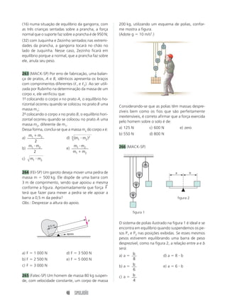 48 SIMULADÃO
a b
a) F  1 000 N d) F  3 500 N
b) F  2 500 N e) F  5 000 N
c) F  3 000 N
265 (Fatec-SP) Um homem de massa 80 kg suspen-
de, com velocidade constante, um corpo de massa
(16) numa situação de equilíbrio da gangorra, com
as três crianças sentadas sobre a prancha, a força
normal que o suporte faz sobre a prancha é de 950 N;
(32) com Juquinha e Zezinho sentados nas extremi-
dades da prancha, a gangorra tocará no chão no
lado de Juquinha. Nesse caso, Zezinho ficará em
equilíbrio porque a normal, que a prancha faz sobre
ele, anula seu peso.
263 (MACK-SP) Por erro de fabricação, uma balan-
ça de pratos, A e B, idênticos apresenta os braços
com comprimentos diferentes (ᐉ1 e ᐉ2). Ao ser utili-
zada por Rubinho na determinação da massa de um
corpo x, ele verificou que:
1º
- colocando o corpo x no prato A, o equilíbrio ho-
rizontal ocorreu quando se colocou no prato B uma
massa m1;
2º
- colocando o corpo x no prato B, o equilíbrio hori-
zontal ocorreu quando se colocou no prato A uma
massa m2, diferente de m1.
Dessa forma, conclui-se que a massa mx do corpo x é:
a)
m m
1 2
2

d) ( )
m m
1 2
2
3 
b)
m m
1 2
2

e)
m m
m m
1 2
1 2


c) m m
1 2

264 (FEI-SP) Um garoto deseja mover uma pedra de
massa m  500 kg. Ele dispõe de uma barra com
3 m de comprimento, sendo que apoiou a mesma
conforme a figura. Aproximadamente que força F
→
terá que fazer para mexer a pedra se ele apoiar a
barra a 0,5 m da pedra?
Obs.: Desprezar a altura do apoio.
200 kg, utilizando um esquema de polias, confor-
me mostra a figura.
(Adote g  10 m/s2
.)
Considerando-se que as polias têm massas despre-
zíveis bem como os fios que são perfeitamente
inextensíveis, é correto afirmar que a força exercida
pelo homem sobre o solo é de:
a) 125 N c) 600 N e) zero
b) 550 N d) 800 N
266 (MACK-SP)
O sistema de polias ilustrado na figura 1 é ideal e se
encontra em equilíbrio quando suspendemos os pe-
sos P1 e P2 nas posições exibidas. Se esses mesmos
pesos estiverem equilibrando uma barra de peso
desprezível, como na figura 2, a relação entre a e b
será:
a) a  b
8
d) a  8  b
b) a  b
6
e) a  6  b
c) a  b
4
F
0,5 m
apoio
figura 1
figura 2
 
