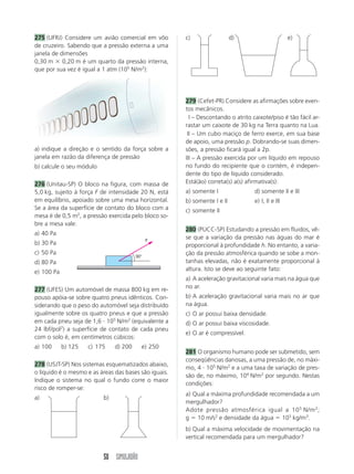 50 SIMULADÃO
275 (UFRJ) Considere um avião comercial em vôo
de cruzeiro. Sabendo que a pressão externa a uma
janela de dimensões
0,30 m  0,20 m é um quarto da pressão interna,
que por sua vez é igual a 1 atm (105
N/m2
):
a) indique a direção e o sentido da força sobre a
janela em razão da diferença de pressão
b) calcule o seu módulo
276 (Unitau-SP) O bloco na figura, com massa de
5,0 kg, sujeito à força F de intensidade 20 N, está
em equilíbrio, apoiado sobre uma mesa horizontal.
Se a área da superfície de contato do bloco com a
mesa é de 0,5 m2
, a pressão exercida pelo bloco so-
bre a mesa vale:
a) 40 Pa
b) 30 Pa
c) 50 Pa
d) 80 Pa
e) 100 Pa
277 (UFES) Um automóvel de massa 800 kg em re-
pouso apóia-se sobre quatro pneus idênticos. Con-
siderando que o peso do automóvel seja distribuído
igualmente sobre os quatro pneus e que a pressão
em cada pneu seja de 1,6  105
N/m2
(equivalente a
24 lbf/pol2
) a superfície de contato de cada pneu
com o solo é, em centímetros cúbicos:
a) 100 b) 125 c) 175 d) 200 e) 250
278 (USJT-SP) Nos sistemas esquematizados abaixo,
o líquido é o mesmo e as áreas das bases são iguais.
Indique o sistema no qual o fundo corre o maior
risco de romper-se:
a) b)
c) d) e)
279 (Cefet-PR) Considere as afirmações sobre even-
tos mecânicos.
III – Descontando o atrito caixote/piso é tão fácil ar-
rastar um caixote de 30 kg na Terra quanto na Lua.
III – Um cubo maciço de ferro exerce, em sua base
de apoio, uma pressão p. Dobrando-se suas dimen-
sões, a pressão ficará igual a 2p.
III – A pressão exercida por um líquido em repouso
no fundo do recipiente que o contém, é indepen-
dente do tipo de líquido considerado.
Está(ão) correta(s) a(s) afirmativa(s):
a) somente I d) somente II e III
b) somente I e II e) I, II e III
c) somente II
280 (PUCC-SP) Estudando a pressão em fluidos, vê-
se que a variação da pressão nas águas do mar é
proporcional à profundidade h. No entanto, a varia-
ção da pressão atmosférica quando se sobe a mon-
tanhas elevadas, não é exatamente proporcional à
altura. Isto se deve ao seguinte fato:
a) A aceleração gravitacional varia mais na água que
no ar.
b) A aceleração gravitacional varia mais no ar que
na água.
c) O ar possui baixa densidade.
d) O ar possui baixa viscosidade.
e) O ar é compressível.
281 O organismo humano pode ser submetido, sem
conseqüências danosas, a uma pressão de, no máxi-
mo, 4  105
N/m2
e a uma taxa de variação de pres-
são de, no máximo, 104
N/m2
por segundo. Nestas
condições:
a) Qual a máxima profundidade recomendada a um
mergulhador?
Adote pressão atmosférica igual a 105
N/m2
;
g  10 m/s2
e densidade da água  103
kg/m3
.
b) Qual a máxima velocidade de movimentação na
vertical recomendada para um mergulhador?
30°
F
 
