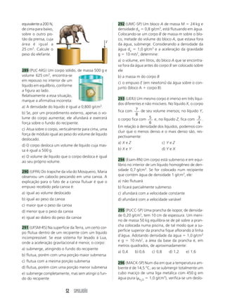 52 SIMULADÃO
292 (UMC-SP) Um bloco A de massa M  24 kg e
densidade dA  0,8 g/cm3
, está flutuando em água.
Colocando-se um corpo B de massa m sobre o blo-
co, metade do volume do bloco A, que estava fora
da água, submerge. Considerando a densidade da
água da  1,0 g/cm3
e a aceleração da gravidade
g  10 m/s2
, determine:
a) o volume, em litros, do bloco A que se encontra-
va fora da água antes do corpo B ser colocado sobre
ele
b) a massa m do corpo B
c) o empuxo E (em newtons) da água sobre o con-
junto (bloco A  corpo B)
293 (UERJ) Um mesmo corpo é imerso em três líqui-
dos diferentes e não miscíveis. No líquido X, o corpo
fica com 7
8
de seu volume imersos; no líquido Y,
o corpo fica com 5
6
e, no líquido Z, fica com 3
4
.
Em relação à densidade dos líquidos, podemos con-
cluir que o menos denso e o mais denso são, res-
pectivamente:
a) X e Z c) Y e Z
b) X e Y d) Y e X
294 (Esam-RN) Um corpo está submerso e em equi-
líbrio no interior de um líquido homogêneo de den-
sidade 0,7 g/cm3
. Se for colocado num recipiente
que contém água de densidade 1 g/cm3
, ele:
a) não flutuará
b) ficará parcialmente submerso
c) afundará com a velocidade constante
d) afundará com a velocidade variável
295 (PUCC-SP) Uma prancha de isopor, de densida-
de 0,20 g/cm3
, tem 10 cm de espessura. Um meni-
no de massa 50 kg equilibra-se de pé sobre a pran-
cha colocada numa piscina, de tal modo que a su-
perfície superior da prancha fique aflorando à linha
d’água. Adotando densidade da água  1,0 g/cm3
e g  10 m/s2
, a área da base da prancha é, em
metros quadrados, de aproximadamente:
a) 0,4 b) 0,6 c) 0,8 d) 1,2 e) 1,6
296 (MACK-SP) Num dia em que a temperatura am-
biente é de 14,5 °C, ao se submergir totalmente um
cubo maciço de uma liga metálica com 450 g em
água pura (H2O  1,0 g/cm3
), verifica-se um deslo-
equivalentea200 N,
de cima para baixo,
sobre o outro pis-
tão da prensa, cuja
área é igual a
25 cm2
. Calcule o
peso do elefante.
289 (PUC-MG) Um corpo sólido, de massa 500 g e
volume 625 cm3
, encontra-se
em repouso no interior de um
líquido em equilíbrio, conforme
a figura ao lado.
Relativamente a essa situação,
marque a afirmativa incorreta:
a) A densidade do líquido é igual a 0,800 g/cm3
.
b) Se, por um procedimento externo, apenas o vo-
lume do corpo aumentar, ele afundará e exercerá
força sobre o fundo do recipiente.
c) Atua sobre o corpo, verticalmente para cima, uma
força de módulo igual ao peso do volume de líquido
deslocado.
d) O corpo desloca um volume de líquido cuja mas-
sa é igual a 500 g.
e) O volume de líquido que o corpo desloca é igual
ao seu próprio volume.
290 (UFPA) Do trapiche da vila do Mosqueiro, Maria
observou um caboclo pescando em uma canoa. A
explicação para o fato de a canoa flutuar é que o
empuxo recebido pela canoa é:
a) igual ao volume deslocado
b) igual ao peso da canoa
c) maior que o peso da canoa
d) menor que o peso da canoa
e) igual ao dobro do peso da canoa
291 (UFSM-RS) Na superfície da Terra, um certo cor-
po flutua dentro de um recipiente com um líquido
incompressível. Se esse sistema for levado à Lua,
onde a aceleração gravitacional é menor, o corpo:
a) submerge, atingindo o fundo do recipiente
b) flutua, porém com uma porção maior submersa
c) flutua com a mesma porção submersa
d) flutua, porém com uma porção menor submersa
e) submerge completamente, mas sem atingir o fun-
do do recipiente
F
→
 