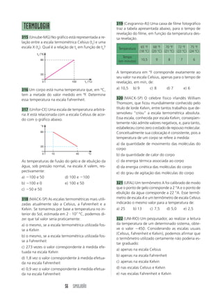 56 SIMULADÃO
TERMOLOGIA
315 (Uniube-MG) No gráfico está representada a re-
lação entre a escala termométrica Celsius (tc) e uma
escala X (tx). Qual é a relação de tc em função de tx?
A temperatura em °F corresponde exatamente ao
seu valor na escala Celsius, apenas para o tempo de
revelação, em min, de:
a) 10,5 b) 9 c) 8 d) 7 e) 6
320 (MACK-SP) O célebre físico irlandês William
Thomsom, que ficou mundialmente conhecido pelo
título de lorde Kelvin, entre tantos trabalhos que de-
senvolveu “criou” a escala termométrica absoluta.
Essa escala, conhecida por escala Kelvin, conseqüen-
temente não admite valores negativos, e, para tanto,
estabeleceu como zero o estado de repouso molecular.
Conceitualmente sua colocação é consistente, pois a
temperatura de um corpo se refere à medida:
a) da quantidade de movimento das moléculas do
corpo
b) da quantidade de calor do corpo
c) da energia térmica associada ao corpo
d) da energia cinética das moléculas do corpo
e) do grau de agitação das moléculas do corpo
321 (UFAL) Um termômetro A foi calibrado de modo
que o ponto de gelo corresponde a 2 °A e o ponto de
ebulição da água corresponde a 22 °A. Esse termô-
metro de escala A e um termômetro de escala Celsius
indicarão o mesmo valor para a temperatura de:
a) 25 b) 13 c) 7,5 d) 5,0 e) 2,5
322 (UNI-RIO) Um pesquisador, ao realizar a leitura
da temperatura de um determinado sistema, obte-
ve o valor 450. Considerando as escalas usuais
(Celsius, Fahrenheit e Kelvin), podemos afirmar que
o termômetro utilizado certamente não poderia es-
tar graduado:
a) apenas na escala Celsius
b) apenas na escala Fahrenheit
c) apenas na escala Kelvin
d) nas escalas Celsius e Kelvin
e) nas escalas Fahrenheit e Kelvin
°X
°C
80
20
0 10 40
319 (Cesgranrio–RJ) Uma caixa de filme fotográfico
traz a tabela apresentada abaixo, para o tempo de
revelação do filme, em função da temperatura des-
sa revelação.
As temperaturas de fusão do gelo e de ebulição da
água, sob pressão normal, na escala X valem, res-
pectivamente:
a) 100 e 50 d) 100 e 100
b) 100 e 0 e) 100 e 50
c) 50 e 50
318 (MACK-SP) As escalas termométricas mais utili-
zadas atualmente são a Celsius, a Fahrenheit e a
Kelvin. Se tomarmos por base a temperatura no in-
terior do Sol, estimada em 2  107
°C, podemos di-
zer que tal valor seria praticamente:
a) o mesmo, se a escala termométrica utilizada fos-
se a Kelvin
b) o mesmo, se a escala termométrica utilizada fos-
se a Fahrenheit
c) 273 vezes o valor correspondente à medida efe-
tuada na escala Kelvin
d) 1,8 vez o valor correspondente à medida efetua-
da na escala Fahrenheit
e) 0,9 vez o valor correspondente à medida efetua-
da na escala Fahrenheit
316 Um corpo está numa temperatura que, em ºC,
tem a metade do valor medido em ºF. Determine
essa temperatura na escala Fahrenheit.
317 (Unifor-CE) Uma escala de temperatura arbitrá-
ria X está relacionada com a escala Celsius de acor-
do com o gráfico abaixo.
Temperatura 65 °F 68 °F 70 °F 72 °F 75 °F
(18 °C) (20 °C) (21 °C) (22 °C) (24 °C)
Tempo
(em minutos) 10,5 9 8 7 6
tx (°X)
tc (°C)
80
20
0 100
 