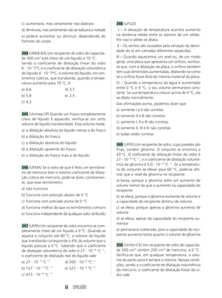 60 SIMULADÃO
c) aumentará, mas certamente não dobrará
d) diminuirá, mas certamente não se reduzirá à metade
e) poderá aumentar ou diminuir, dependendo do
formato do corpo
344 (UNEB-BA) Um recipiente de vidro de capacida-
de 500 cm3
está cheio de um líquido a 10 °C.
Sendo o coeficiente de dilatação linear do vidro
6  105
/°C e o coeficiente de dilatação volumétrica
do líquido 4  104
/°C, o volume do líquido, em cen-
tímetros cúbicos, que transborda, quando a tempe-
ratura aumenta para 70 °C, é:
a) 6,6 d) 3,7
b) 5,8 e) 2,5
c) 4,3
345 (Unimep-SP) Quando um frasco completamente
cheio de líquido é aquecido, verifica-se um certo
volume de líquido transbordado. Esse volume mede:
a) a dilatação absoluta do líquido menos a do frasco
b) a dilatação do frasco
c) a dilatação absoluta do líquido
d) a dilatação aparente do frasco
e) a dilatação do frasco mais a do líquido
346 (UFMA) Se o vidro de que é feito um termôme-
tro de mercúrio tiver o mesmo coeficiente de dilata-
ção cúbica do mercúrio, pode-se dizer, corretamen-
te, que esse termômetro:
a) não funciona
b) funciona com precisão abaixo de 0 °C
c) funciona com precisão acima de 0 °C
d) funciona melhor do que os termômetros comuns
e) funciona independente de qualquer valor atribuído
347 (UFPA) Um recipiente de vidro encontra-se com-
pletamente cheio de um líquido a 0 °C. Quando se
aquece o conjunto até 80 °C, o volume do líquido
que transborda corresponde a 4% do volume que o
líquido possuía a 0 °C. Sabendo que o coeficiente
de dilatação volumétrica do vidro é 27  106
°C1
,
o coeficiente de dilatação real do líquido vale:
a) 27  107
°C1
d) 500  106
°C1
b) 127  107
°C1
e) 527  106
°C1
c) 473  106
°C1
348 (UFGO)
III – A elevação de temperatura acarreta aumento
na distância média entre os átomos de um sólido.
Por isso o sólido se dilata.
III – Os ventos são causados pela variação da densi-
dade do ar em camadas diferentes aquecidas.
III – Quando aquecemos um anel ou, de um modo
geral, uma placa que apresenta um orifício, verifica-
se que, com a dilatação da placa, o orifício também
tem suas dimensões aumentadas, dilatando-se como
se o orifício fosse feito do mesmo material da placa.
IV – Quando a temperatura da água é aumentada
entre 0 °C e 4 °C, o seu volume permanece cons-
tante. Se sua temperatura crescer acima de 4 °C, ela
se dilata normalmente.
Das afirmações acima, podemos dizer que:
a) somente I e II são corretas
b) somente II e III são corretas
c) somente I, II e III são corretas
d) somente II, III e IV são corretas
e) todas estão corretas
349 (UFRS) Um recipiente de vidro, cujas paredes são
finas, contém glicerina. O conjunto se encontra a
20 °C. O coeficiente de dilatação linear do vidro é
27  106
°C1
, e o coeficiente de dilatação volumé-
trica da glicerina é 5,0  104
°C1
. Se a temperatu-
ra do conjunto se elevar para 60 °C, pode-se afir-
mar que o nível da glicerina no recipiente:
a) baixa, porque a glicerina sofre um aumento de
volume menor do que o aumento na capacidade do
recipiente
b) se eleva, porque a glicerina aumenta de volume e
a capacidade do recipiente diminui de volume
c) se eleva, porque apenas a glicerina aumenta de
volume
d) se eleva, apesar da capacidade do recipiente au-
mentar
e) permanece inalterado, pois a capacidade do reci-
piente aumenta tanto quanto o volume de glicerina
350 (Unifor-CE) Um recipiente de vidro de capacida-
de 500 cm3
contém 200 cm3
de mercúrio, a 0 °C.
Verifica-se que, em qualquer temperatura, o volu-
me da parte vazia é sempre o mesmo. Nessas condi-
ções, sendo  o coeficiente de dilatação volumétrica
do mercúrio, o coeficiente de dilatação linear do vi-
dro vale:
 