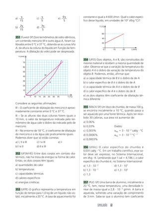 SIMULADÃO 61
a)

15
c)

5
e)
6
5

b)
2
15

d)
3
5

351 (Fuvest-SP) Dois termômetros de vidro idênticos,
um contendo mercúrio M e outro água A, foram ca-
librados entre 0 °C e 37 °C, obtendo-se as curvas M e
A, da altura da coluna do líquido em função da tem-
peratura. A dilatação do vidro pode ser desprezada.
constante e igual a 4 600 J/min. Qual o calor especí-
fico desse líquido, em unidades de 102
J/(kg °C)?
10
0
20
30
40
50
60
70
5 10 15 20 25 30 35
h (mm)
T (°C)
M
A
Considere as seguintes afirmações:
III – O coeficiente de dilatação do mercúrio é aproxi-
madamente constante entre 0 °C e 37 °C.
III – Se as alturas das duas colunas forem iguais a
10 mm, o valor da temperatura indicada pelo ter-
mômetro de água vale o dobro da indicada pelo de
mercúrio.
III – No entorno de 18 °C, o coeficiente de dilatação
do mercúrio e o da água são praticamente iguais.
Podemos dizer que só estão corretas:
a) I, II e III c) I e III e) I
b) I e II d) II e III
352 (UFSM-RS) Entre dois corpos em contato dia-
térmico, não há troca de energia na forma de calor.
Então, os dois corpos têm iguais:
a) quantidades de calor
b) temperaturas
c) capacidades térmicas
d) calores específicos
e) energias cinéticas
353 (UFPE) O gráfico representa a temperatura em
função do tempo para 1,0 kg de um líquido não vo-
látil, inicialmente a 20 °C. A taxa de aquecimento foi
354 (UFES) Dois objetos, A e B, são constituídos do
mesmo material e recebem a mesma quantidade de
calor. Observa-se que a variação da temperatura do
objeto A é o dobro da variação da temperatura do
objeto B. Podemos, então, afirmar que:
a) a capacidade térmica de B é o dobro da de A
b) o calor específico de B é o dobro do de A
c) a capacidade térmica de A é o dobro da de B
d) o calor específico de A é o dobro do de B
e) os dois objetos têm coeficiente de dilatação tér-
mica diferente
355 (MACK-SP) Um disco de chumbo, de massa 100 g,
se encontra inicialmente a 10 °C, quando passa a
ser aquecido por uma fonte térmica. Após ter rece-
bido 30 calorias, sua área irá aumentar de:
a) 0,06%
b) 0,03% Dados:
c) 0,003% Pb  3  102
cal/g  °C
d) 0,0006% Pb  3  105
°C1
e) 0,0003%
356 (UFAL) O calor específico do chumbo é
0,031 cal/g  °C. Em um trabalho científico, esse va-
lor deve ser expresso, no Sistema Internacional,
em J/kg  K. Lembrando que 1 cal  4,186 J, o calor
específico do chumbo é, no Sistema Internacional:
a) 1,3  102
d) 1,3  101
b) 1,3  101
e) 1,3  102
c) 1,3
357 (PUC-SP) Uma barra de alumínio, inicialmente a
20 °C, tem, nessa temperatura, uma densidade li-
near de massa igual a 2,8  103
g/mm. A barra é
aquecida, sofrendo uma variação de comprimento
de 3 mm. Sabe-se que o alumínio tem coeficiente
T (°C)
t (min)
60
20
40
0 10 20
 