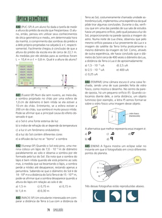 74 SIMULADÃO
ᐉ
L
H
h
ÓPTICA GEOMÉTRICA
440 (PUC-SP) A um aluno foi dada a tarefa de medir
a altura do prédio da escola que freqüentava. O alu-
no, então, pensou em utilizar seus conhecimentos
de ótica geométrica e mediu, em determinada hora
da manhã, o comprimento das sombras do prédio e
a dele próprio projetadas na calçada (L e ᐉ, respecti-
vamente). Facilmente chegou à conclusão de que a
altura do prédio da escola era de cerca de 22,1 m.
As medidas por ele obtidas para as sombras foram
L  10,4 m e ᐉ  0,8 m. Qual é a altura do aluno?
Terra ao Sol, costumeiramente chamada unidade as-
tronômica (uA), implementou uma experiência da qual
pôde tirar algumas conclusões. Durante o dia, verifi-
cou que em uma das paredes de sua sala de estudos
havia um pequeno orifício, pelo qual passava a luz do
Sol, proporcionando na parede oposta a imagem do
astro. Numa noite de Lua cheia, observou que pelo
mesmo orifício passava a luz proveniente da Lua e a
imagem do satélite da Terra tinha praticamente o
mesmo diâmetro da imagem do Sol. Como, através
de outra experiência, ele havia concluído que o diâ-
metro do Sol é cerca de 400 vezes o diâmetro da Lua,
a distância da Terra à Lua é de aproximadamente:
a) 1,5  103
uA d) 2,5 uA
b) 2,5  103
uA e) 400 uA
c) 0,25 uA
444 (FEMPAR) Uma câmara escura é uma caixa fe-
chada, sendo uma de suas paredes feita de vidro
fosco, como mostra o desenho. No centro da pare-
de oposta, há um pequeno orifício (F). Quando co-
locamos diante dele, a certa distância, um objeto
luminoso (por exemplo, a letra P) vemos formar-se
sobre o vidro fosco uma imagem desse objeto.
F
vidro fosco
(translúcido)
441 (Fuvest-SP) Num dia sem nuvens, ao meio-dia,
a sombra projetada no chão por uma esfera de
1,0 cm de diâmetro é bem nítida se ela estiver a
10 cm do chão. Entretanto, se a esfera estiver a
200 cm do chão, sua sombra é muito pouco nítida.
Pode-se afirmar que a principal causa do efeito ob-
servado é que:
a) o Sol é uma fonte extensa de luz
b) o índice de refração do ar depende da temperatura
c) a luz é um fenômeno ondulatório
d) a luz do Sol contém diferentes cores
e) a difusão da luz no ar “borra” a sombra
442 (Vunesp-SP) Quando o Sol está pino, uma me-
nina coloca um lápis de 7,0  103
m de diâmetro
paralelamente ao solo e observa a sombra por ele
formada pela luz do Sol. Ela nota que a sombra do
lápis é bem nítida quando ele está próximo ao solo
mas, à medida que vai levantando o lápis, a sombra
perde a nitidez até desaparecer, restando apenas a
penumbra. Sabendo-se que o diâmetro do Sol é de
14  108
m e a distância do Sol à Terra é de 15  1010
m,
pode-se afirmar que a sombra desaparece quando a
altura do lápis em relação ao solo é de:
a) 1,5 m c) 0,75 m e) 0,15 m
b) 1,4 m d) 0,30 m
443 (MACK-SP) Um estudante interessado em com-
parar a distância da Terra à Lua com a distância da
I
II
III
IV
V
Sol
Três dessas fotografias estão reproduzidas abaixo.
A alternativa que melhor representa essa imagem é:
a) P c) P e) P
b) P d) P
445 (ENEM) A figura mostra um eclipse solar no
instante em que é fotografado em cinco diferentes
pontos do planeta.
P
P
P
P
 