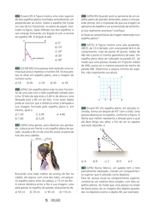 76 SIMULADÃO
454 (Fuvest-SP) A figura mostra uma vista superior
de dois espelhos planos montados verticalmente, um
perpendicular ao outro. Sobre o espelho OA incide
um raio de luz horizontal, no plano do papel, mos-
trado na figura. Após reflexão nos dois espelhos, o
raio emerge formando um ângulo com a normal
ao espelho OB. O ângulo vale:
458 (UFPel-RS) Quando você se aproxima de um es-
pelho plano de grandes dimensões, preso a uma pa-
rede vertical, tem a impressão de que sua imagem se
aproxima do espelho e vai aumentando de tamanho.
a) Isso realmente acontece? Justifique.
b) Quais as características da imagem observada num
espelho plano?
459 (UFCE) A figura mostra uma sala quadrada,
ABCD, de 12 m de lado, com uma parede de 6 m de
comprimento, indo do ponto M (ponto médio de
AB) até o ponto O (centro geométrico da sala). Um
espelho plano deve ser colocado na parede DC, de
modo que uma pessoa situada em P (ponto médio
de AM), possa ver o máximo possível do trecho de
parede MB. Determine a largura mínima do espe-
lho, não importando sua altura.
20°
raio incidente
A
O B
a) 0°
b) 10°
c) 20°
d) 30°
e) 40°
A P M B
D C
O
Buscando uma visão melhor do arranjo da flor no
cabelo, ela segura, com uma das mãos, um peque-
no espelho plano atrás da cabeça, a 15 cm da flor.
A menor distância entre a flor e sua imagem, vista
pela garota no espelho de parede, está próxima de:
a) 55 cm b) 70 cm c) 95 cm d) 110 cm
455 (UCDB-MS) Uma pessoa está vestindo uma ca-
misa que possui impresso o número 54. Se essa pes-
soa se olhar em espelho plano, verá a imagem do
número como:
a) 54 b) 54 c) 54 d) 54 e) 54
456 (UFAL) Um espelho plano está no piso horizon-
tal de uma sala com o lado espelhado voltado para
cima. O teto da sala está a 2,40 m de altura e uma
lâmpada está a 80 cm do teto. Com esses dados
pode-se concluir que a distância entre a lâmpada e
sua imagem formada pelo espelho plano é, em
metros, igual a:
a) 1,20 c) 2,40 e) 4,80
b) 1,60 d) 3,20
457 (UERJ) Uma garota, para observar seu pentea-
do, coloca-se em frente a um espelho plano de pa-
rede, situado a 40 cm de uma flor presa na parte de
trás dos seus cabelos.
4
5
5
5
4
45
45°
E
A
B
C
D
E
a) A b) B c) C d) D e) E
461 (UFRJ) Numa fábrica, um galpão tem o teto
parcialmente rebaixado, criando um compartimen-
to superior que é utilizado como depósito.
Para ter acesso visual ao compartimento superior,
constrói-se um sistema ótico simples, com dois es-
pelhos planos, de modo que uma pessoa no andar
de baixo possa ver as imagens dos objetos guarda-
dos no depósito (como o objeto AB, por exemplo).
460 (Fuvest-SP) Um espelho plano, em posição in-
clinada, forma um ângulo de 45° com o chão. Uma
pessoa observa-se no espelho, conforme a figura. A
flecha que melhor representa a direção para a qual
ela deve dirigir seu olhar, a fim de ver os sapatos
que está calçando, é:
15 cm
40 cm
 