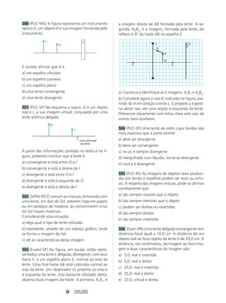 84 SIMULADÃO
500 (PUC-MG) A figura representa um instrumento
óptico X, um objeto O e sua imagem fornecida pelo
instrumento.
a imagem direita de AB formada pela lente. A se-
gunda, A2B2, é a imagem, formada pela lente, do
reflexo AB da haste AB no espelho E.
É correto afirmar que X é:
a) um espelho côncavo
b) um espelho convexo
c) um espelho plano
d) uma lente convergente
e) uma lente divergente
501 (PUC-SP) No esquema a seguir, O é um objeto
real e I, a sua imagem virtual, conjugada por uma
lente esférica delgada.
I x
O
O
I
eixo principal
da lente
F F
B
L
R
A
E
A partir das informações contidas no texto e na fi-
gura, podemos concluir que a lente é:
a) convergente e está entre O e I
b) convergente e está à direita de I
c) divergente e está entre O e I
d) divergente e está à esquerda de O
e) divergente e está à direita de I
502 (UFPel-RS) É comum as crianças, brincando com
uma lente, em dias de Sol, atearem fogo em papéis
ou em pedaços de madeira, ao concentrarem a luz
do Sol nesses materiais.
Considerando essa situação:
a) diga qual o tipo de lente utilizada
b) represente, através de um esboço gráfico, onde
se forma a imagem do Sol
c) dê as características dessa imagem
503 (Fuvest-SP) Na figura, em escala, estão repre-
sentados uma lente L delgada, divergente, com seus
focos F, e um espelho plano E, normal ao eixo da
lente. Uma fina haste AB está colocada normal ao
eixo da lente. Um observador O, próximo ao eixo e
à esquerda da lente, mas bastante afastado desta,
observa duas imagens da haste. A primeira, A1B1, é
a) Construa e identifique as 2 imagens: A1B1 e A2B2.
b) Considere agora o raio R, indicado na figura, par-
tindo de A em direção à lente L. Complete a trajetó-
ria deste raio até uma região à esquerda da lente.
Diferencie claramente com linha cheia este raio de
outros raios auxiliares.
504 (PUC-SP) Uma lente de vidro cujos bordos são
mais espessos que a parte central:
a) deve ser divergente
b) deve ser convergente
c) no ar, é sempre divergente
d) mergulhada num líquido, torna-se divergente
e) nunca é divergente
505 (PUC-RS) As imagens de objetos reais produzi-
das por lentes e espelhos podem ser reais ou virtu-
ais. A respeito das imagens virtuais, pode-se afirmar
corretamente que:
a) são sempre maiores que o objeto
b) são sempre menores que o objeto
c) podem ser diretas ou invertidas
d) são sempre diretas
e) são sempre invertidas
506 (Esam-RN) Uma lente delgada convergente tem
distância focal igual a 10,0 cm. A distância de um
objeto real ao foco objeto da lente é de 20,0 cm. A
distância, em centímetros, da imagem ao foco ima-
gem e duas características da imagem são:
a) 5,0; real e invertida
b) 5,0; real e direta
c) 25,0; real e invertida
d) 25,0; real e direta
e) 25,0; virtual e direta
 