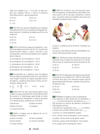 86 SIMULADÃO
slide com medidas 2 cm  3 cm tem na tela ima-
gem com medidas 100 cm  150 cm. A distância
focal dessa lente é, aproximadamente:
a) 10 cm d) 0,5 cm
b) 5 cm e) 0,1 cm
c) 1 cm
520 (FES-SP) Uma câmara fotográfica com objetiva
de distância focal 10 cm é usada para fotografar ob-
jetos distantes. A distância da objetiva ao filme é da
ordem de:
a) 25 cm d) 5 cm
b) 20 cm e) 2,5 cm
c) 10 cm
521 (UFSCar-SP) Numa máquina fotográfica, a dis-
tância da objetiva ao filme é de 25 mm. A partir das
especificações dadas a seguir, assinale a que
corresponde a uma lente que poderia ser a objetiva
dessa máquina:
a) convergente, de convergência 4,0 di
b) convergente, de convergência 25 di
c) convergente, de convergência 40 di
d) divergente, de convergência 25 di
e) divergente, de convergência 4,0 di
522 (Uniube-MG) Se a distância focal da objetiva
de uma máquina fotográfica é de 4 cm, para termos
uma imagem nítida de um objeto colocado a 20 cm
da objetiva, a distância entre esta e o filme, em cen-
tímetros, deverá ser de:
a) 1
5
b) 10
3
c) 5 d) 10 e) 20
523 (MACK-SP) Um dos instrumentos ópticos mais
simples é a lupa, popularmente conhecida por lente
de aumento. A classificação geral divide as lentes
em convergentes e divergentes. A lupa se enquadra
num desses grupos, podendo ser uma lente:
a) bicôncava d) plano-convexa
b) plano-côncava e) qualquer
c) convexo-côncava
524 (UERJ) A imagem que se observa de um mi-
croscópio composto é:
a) real e invertida d) real e ampliada
b) real e direita e) virtual e invertida
c) virtual e direita
525 (UFRJ) Um escoteiro usa uma lupa para acen-
der uma fogueira, concentrando os raios solares num
único ponto a 20 cm da lupa. Utilizando a mesma
lupa, o escoteiro observa os detalhes da asa de uma
borboleta ampliada quatro vezes.
a) Qual é a distância focal da lente? Justifique sua
resposta.
b) Calcule a que distância da asa da borboleta o es-
coteiro está posicionando a lupa.
526 (PUC-SP) Numa luneta astronômica afocal cujo
aumento é 30, é usada uma ocular de 5 cm de dis-
tância focal. O comprimento da luneta deve ser de:
a) 25 cm d) 150 cm
b) 30 cm e) 155 cm
c) 35 cm
527 (ITA-SP) Um telescópio astronômico tipo refrator
é provido de uma objetiva de 1 000 mm de distân-
cia focal. Para que o seu aumento angular seja de
aproximadamente 50 vezes, a distância focal da ocu-
lar deverá ser de:
a) 10 mm d) 25 mm
b) 50 mm e) 20 mm
c) 150 mm
528 (FEMPAR) Complete a frase corretamente:
A luz penetra no olho através de um diafragma, a
_____, no centro do qual há uma abertura, a _____,
que aumenta ou diminui de diâmetro conforme a
intensidade luminosa.
A luz passa em seguida por uma _____, o cristalino,
e atinge uma camada fotossensível, o(a) _____.
a) córnea, íris, lente divergente, pupila
b) íris, córnea, lente convergente, humor aquoso
c) pupila, córnea, lente convergente, retina
d) córnea, pupila, lente divergente, nervo óptico
e) íris, pupila, lente convergente, retina
 