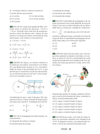SIMULADÃO 89
III – A energia cinética é máxima no ponto O.
É correto afirmar que somente:
a) I é correta d) I e II são corretas
b) II é correta e) II e III são corretas
c) III é correta
542 (PUC-SP) Um corpo está dotado de MHS, osci-
lando entre os pontos de abscissas 10 cm e
10 cm. Tomando como nível zero de energia po-
tencial o ponto de abscissa zero, indique em que
pontos é a energia do sistema constituída de duas
partes iguais, uma cinética e outra potencial.
a) 10 cm e 10 cm
b) 5 2 cm e 5 2 cm
c) 5 cm e 5 cm
d)
5 2
2
cm e
5 2
2
cm
e) 5 3 cm e 5 3 cm
543 (UNI-RIO) Na figura, um sistema mecânico é
formado por uma roda R, uma haste H e um êmbo-
lo E, que desliza entre as guias G1 e G2. As extremi-
dades da haste H são articuladas em P e P, o que
permite que o movimento circular da roda R produ-
za um movimento de vai-e-vem de P, entre os pon-
tos A e B, marcados no eixo x.
c) produção de energia
d) movimento de matéria
e) transporte de energia
545 (UEL-PR) A velocidade de propagação v de um
pulso transversal numa corda depende da força de
tração T com que a corda é esticada e de sua densi-
dade linear (massa por unidade de comprimen-
to): v  T . Um cabo de aço, com 2,0 m de com-
primento e 200 g de massa, é esticado com força de
tração de 40 N. A velocidade de propagação de um
pulso nesse cabo é, em metros por segundo:
a) 1,0 d) 20
b) 2,0 e) 40
c) 4,0
546 (UFPel-RS) João está brincando com uma lon-
ga corda, apoiada na calçada e amarrada a um can-
teiro no ponto O. Ele faz a extremidade da corda
oscilar horizontalmente com freqüência de 2 Hz, ge-
rando uma onda que percorre a corda, como mos-
tra a figura.
P
P
R
H
G1
G2
A B
E
x
Considerando-se que a roda R descreve 240 rota-
ções por minuto, o menor intervalo de tempo neces-
sário para que o ponto P se desloque de A até B é:
a) 2 s c)
1
4
s e)
1
16
s
b) 1 s d)
1
8
s
544 (PUC-SP) A propagação de ondas envolve, ne-
cessariamente:
a) transporte de matéria e energia
b) transformação de energia
Desprezando perdas de energia, podemos afirmar
que a casinha de brinquedo de Joana, mostrada na
figura, será derrubada pela corda:
a) 4,5 s após o instante fixado na figura
b) 1,0 s após o instante fixado na figura
c) 2,0 s após o instante fixado na figura
d) 1,5 s após o instante fixado na figura
e) 3,0 s após o instante fixado na figura
547 (UEL-PR) Numa corda, uma fonte de ondas re-
aliza um movimento vibratório com freqüência de
10 Hz. O diagrama mostra, num determinado ins-
tante, a forma da corda percorrida pela onda.
Joana
João
O
20 cm
60 cm
 