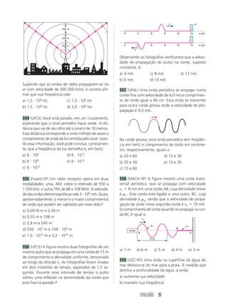 SIMULADÃO 91
Supondo que as ondas de rádio propaguem-se no
ar com velocidade de 300 000 km/s, é correto afir-
mar que sua freqüência vale:
a) 1,5  106
Hz c) 1,5  103
Hz
b) 1,5  108
Hz d) 3,0  108
Hz
554 (UFCE) Você está parado, em um cruzamento,
esperando que o sinal vermelho fique verde. A dis-
tância que vai de seu olho até o sinal é de 10 metros.
Essa distância corresponde a vinte milhões de vezes o
comprimento de onda da luz emitida pelo sinal. Usan-
do essa informação, você pode concluir, corretamen-
te, que a freqüência da luz vermelha é, em hertz:
a) 6  106
d) 6  1012
b) 6  108
e) 6  1014
c) 6  1010
555 (Fuvest-SP) Um rádio receptor opera em duas
modalidades: uma, AM, cobre o intervalo de 550 a
1 550 kHz, e outra, FM, de 88 a 108 MHz. A velocida-
de das ondas eletromagnéticas vale 3  108
m/s. Quais,
aproximadamente, o menor e o maior comprimentos
de onda que podem ser captados por esse rádio?
a) 0,0018 m e 0,36 m
b) 0,55 m e 108 m
c) 2,8 m e 545 m
d) 550  103
m e 108  106
m
e) 1,6  1014
m e 3,2  1016
m
556 (UFCE) A figura mostra duas fotografias de um
mesmo pulso que se propaga em uma corda de 15 m
de comprimento e densidade uniforme, tensionada
ao longo da direção x. As fotografias foram tiradas
em dois instantes de tempo, separados de 1,5 se-
gundo. Durante esse intervalo de tempo o pulso
sofreu uma reflexão na extremidade da corda que
está fixa na parede P.
200 m
200 m
200 m
0 3 6 9 12 15
0 3 6 9 12 15
x (m)
x (m)
v
v
P
Observando as fotografias verificamos que a veloci-
dade de propagação do pulso na corda, suposta
constante, é:
a) 4 m/s c) 8 m/s e) 12 m/s
b) 6 m/s d) 10 m/s
557 (UFAL) Uma onda periódica se propaga numa
corda fina com velocidade de 8,0 m/s e comprimen-
to de onda igual a 40 cm. Essa onda se transmite
para outra corda grossa onde a velocidade de pro-
pagação é 6,0 m/s.
fonte
v1
1 2
A C
B
6 m
Na corda grossa, essa onda periódica tem freqüên-
cia em hertz e comprimento de onda em centíme-
tro, respectivamente, iguais a:
a) 20 e 60 d) 15 e 30
b) 20 e 30 e) 15 e 20
c) 15 e 60
558 (MACK-SP) A figura mostra uma onda trans-
versal periódica, que se propaga com velocidade
v1  8 m/s em uma corda AB, cuja densidade linear
é 1. Essa corda está ligada a uma outra, BC, cuja
densidade é 2, sendo que a velocidade de propa-
gação da onda nesta segunda corda é v2  10 m/s.
O comprimento de onda quando se propaga na cor-
da BC é igual a:
a) 7 m b) 6 m c) 5 m d) 4 m e) 3 m
559 (USC-RS) Uma onda na superfície da água do
mar desloca-se do mar para a praia. À medida que
diminui a profundidade da água, a onda:
a) aumenta sua velocidade
b) mantém sua freqüência
 