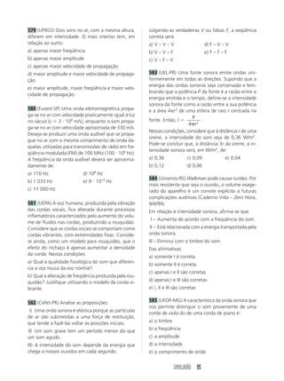 SIMULADÃO 95
579 (UFRGS) Dois sons no ar, com a mesma altura,
diferem em intensidade. O mais intenso tem, em
relação ao outro:
a) apenas maior freqüência
b) apenas maior amplitude
c) apenas maior velocidade de propagação
d) maior amplitude e maior velocidade de propaga-
ção
e) maior amplitude, maior freqüência e maior velo-
cidade de propagação
580 (Fuvest-SP) Uma onda eletromagnética propa-
ga-se no ar com velocidade praticamente igual à luz
no vácuo (c  3  108
m/s), enquanto o som propa-
ga-se no ar com velocidade aproximada de 330 m/s.
Deseja-se produzir uma onda audível que se propa-
gue no ar com o mesmo comprimento de onda da-
quelas utilizadas para transmissões de rádio em fre-
qüência modulada (FM) de 100 MHz (100  106
Hz).
A freqüência da onda audível deverá ser aproxima-
damente de:
a) 110 Hz d) 108
Hz
b) 1 033 Hz e) 9  1013
Hz
c) 11 000 Hz
581 (UEPA) A voz humana, produzida pela vibração
das cordas vocais, fica alterada durante processos
inflamatórios caracterizados pelo aumento do volu-
me de fluidos nas cordas, produzindo a rouquidão.
Considere que as cordas vocais se comportam como
cordas vibrantes, com extremidades fixas. Conside-
re ainda, como um modelo para rouquidão, que o
efeito do inchaço é apenas aumentar a densidade
da corda. Nestas condições:
a) Qual a qualidade fisiológica do som que diferen-
cia a voz rouca da voz normal?
b) Qual a alteração de freqüência produzida pela rou-
quidão? Justifique utilizando o modelo da corda vi-
brante.
582 (Cefet-PR) Analise as proposições:
I) Uma onda sonora é elástica porque as partículas
de ar são submetidas a uma força de restituição,
que tende a fazê-las voltar às posições iniciais.
II) Um som grave tem um período menor do que
um som agudo.
III) A intensidade do som depende da energia que
chega a nossos ouvidos em cada segundo.
Julgando-as verdadeiras V ou falsas F, a seqüência
correta será:
a) V – V – V d) F – V – V
b) V – V – F e) F – F – F
c) V – F – V
583 (UEL-PR) Uma fonte sonora emite ondas uni-
formemente em todas as direções. Supondo que a
energia das ondas sonoras seja conservada e lem-
brando que a potência P da fonte é a razão entre a
energia emitida e o tempo, define-se a intensidade
sonora da fonte como a razão entre a sua potência
e a área 4 r2
de uma esfera de raio r centrada na
fonte. Então, I 
P
r
4 2
.
Nessas condições, considere que à distância r de uma
sirene, a intensidade do som seja de 0,36 W/m2
.
Pode-se concluir que, à distância 3r da sirene, a in-
tensidade sonora será, em W/m2
, de:
a) 0,36 c) 0,09 e) 0,04
b) 0,12 d) 0,06
584 (Unisinos-RS) Walkman pode causar surdez. Por
mais resistente que seja o ouvido, o volume exage-
rado do aparelho é um convite explícito a futuras
complicações auditivas (Caderno Vida – Zero Hora,
9/4/94).
Em relação à intensidade sonora, afirma-se que:
I – Aumenta de acordo com a freqüência do som.
II – Está relacionada com a energia transportada pela
onda sonora.
III – Diminui com o timbre do som.
Das afirmativas:
a) somente I é correta
b) somente II é correta
c) apenas I e II são corretas
d) apenas I e III são corretas
e) I, II e III são corretas
585 (UFOP-MG) A característica da onda sonora que
nos permite distinguir o som proveniente de uma
corda de viola do de uma corda de piano é:
a) o timbre
b) a freqüência
c) a amplitude
d) a intensidade
e) o comprimento de onda
 
