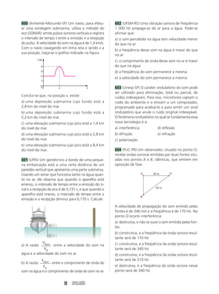98 SIMULADÃO
600 (Anhembi-Morumbi-SP) Um navio, para efetu-
ar uma sondagem submarina, utiliza o método do
eco (SONAR): emite pulsos sonoros verticais e registra
o intervalo de tempo t entre a emissão e a recepção
do pulso. A velocidade do som na água é de 1,4 km/s.
Com o navio navegando em linha reta e sendo x a
sua posição, traça-se o gráfico indicado na figura.
602 (UFSM-RS) Uma vibração sonora de freqüência
1 000 Hz propaga-se do ar para a água. Pode-se
afirmar que:
a) o som percebido na água tem velocidade menor
do que no ar
b) a freqüência desse som na água é maior do que
no ar
c) o comprimento de onda desse som no ar é maior
do que na água
d) a freqüência do som permanece a mesma
e) a velocidade do som permanece a mesma
603 (Unesp-SP) O caráter ondulatório do som pode
ser utilizado para eliminação, total ou parcial, de
ruídos indesejáveis. Para isso, microfones captam o
ruído do ambiente e o enviam a um computador,
programado para analisá-lo e para emitir um sinal
ondulatório que anule o ruído original indesejável.
O fenômeno ondulatório no qual se fundamenta essa
nova tecnologia é a:
a) interferência d) reflexão
b) difração e) refração
c) polarização
604 (PUC-PR) Um observador, situado no ponto O,
recebe ondas sonoras emitidas por duas fontes situ-
adas nos pontos A e B, idênticas, que emitem em
oposição de fase.
A O
B
20 m
25 m
0
t (s)
x
x
1
2
3
4
Conclui-se que, na posição x, existe:
a) uma depressão submarina cujo fundo está a
2,8 km do nível do mar.
b) uma depressão submarina cujo fundo está a
5,2 km do nível do mar.
c) uma elevação submarina cujo pico está a 1,4 km
do nível do mar.
d) uma elevação submarina cujo pico está a 2,8 km
do nível do mar.
e) uma elevação submarina cujo pico está a 8,4 km
do nível do mar.
601 (UFRJ) Um geotécnico a bordo de uma peque-
na embarcação está a uma certa distância de um
paredão vertical que apresenta uma parte submersa.
Usando um sonar que funciona tanto na água quan-
to no ar, ele observa que quando o aparelho está
emerso, o intervalo de tempo entre a emissão do si-
nal e a recepção do eco é de 0,731 s, e que quando o
aparelho está imerso, o intervalo de tempo entre a
emissão e a recepção diminui para 0,170 s. Calcule:
a) A razão
V
V
água
ar
entre a velocidade do som na
água e a velocidade do som no ar.
b) A razão
ᐉ
ᐉ
água
ar
entre o comprimento de onda do
som na água e o comprimento de onda do som no ar.
A velocidade de propagação do som emitido pelas
fontes é de 340 m/s e a freqüência é de 170 Hz. No
ponto O ocorre interferência:
a) destrutiva, e não se ouve o som emitido pelas fon-
tes
b) construtiva, e a freqüência da onda sonora resul-
tante será de 170 Hz
c) construtiva, e a freqüência da onda sonora resul-
tante será de 340 Hz
d) construtiva, e a freqüência da onda sonora resul-
tante será de 510 Hz
e) destrutiva, e a freqüência da onda sonora nesse
ponto será de 340 Hz
 