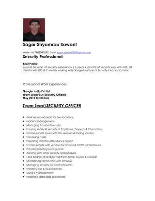 Sagar Shyamrao Sawant
Mobile: +91 7709987832; Email: sagar.sawant1829@gmail.com
Security Professional
Brief Profile:
Around 06 years of security experience ( 5 years 4 months of security exp with NSR, 09
months with UBS & Currently working with Google) in Physical Security / Access Control.
Professional Work Experiences:
Google India Pvt Ltd.
Team Lead/SO (Security Officer)
May 2016 to till date
Team Lead/SECURITY OFFICER
• Work as security lead for two locations.
• Incident management.
• Managing transport security.
• Ensuring safety & security of Employee, Property & Information.
• Communicate issues with the seniours & finding solution.
• Handeling mails.
• Preparing monthly attendance report.
• Communicate with vendors for access & CCTV related issues.
• Providing briefing to all guards.
• Assisting with other security related issues.
• Take charge of all reported theft, crime, injuries & unusual.
• Maintaining relationship with employs.
• Managing security for external events.
• Handling lost & found articles.
• Visitor’s management.
• Helping in gate pass procedure.
 