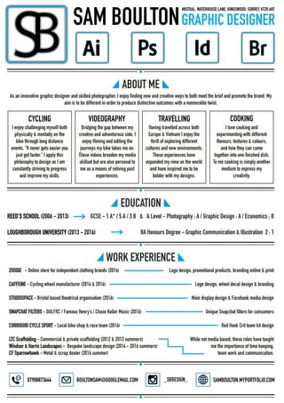 GCSE - 1 A* / 5 A / 3 B & A Level - Photography : A / Graphic Design : A / Economics : BREED’S SCHOOL (2006 - 2013)
LOUGHBOROUGH UNIVERSITY (2013 - 2016) BA Honours Degree - Graphic Communication & Illustration 2 : 1
Logo design, promotional products, branding online & print
Logo design, wheel decal design & branding
Main display design & Facebook media design
Unique Snapchat filters for consumers
Red Hook Crit team kit design
While not media based, these roles have taught
me the importance of time keeping,
team work and communication.
ZOOQIE - Online store for independent clothing brands (2014)
CAFFEINE - Cycling wheel manufacturer (2014 & 2016)
STUDIOSPACE - Bristol based theatrical organisation (2016)
SNAPCHAT FILTERS - DULFRC / Famous Henry’s / Chase Keller Music (2016)
CORRIDORI CYCLE SPORT - Local bike shop & race team (2016)
LTC Scaffolding - Commercial & private scaffolding (2012 & 2013 summers)
Windsor & Harris Landscapes - Bespoke landscape design (2014 - 2016 summers)
CF Sparrowhawk - Metal & scrap dealer (2016 summer)
As an innovative graphic designer and skilled photographer, I enjoy finding new and creative ways to both meet the brief and promote the brand. My
aim is to be different in order to produce distinctive outcomes with a memorable twist.
I enjoy challenging myself both
physically & mentally on the
bike through long distance
events. “It never gets easier you
just get faster.” I apply this
philosophy to design as I am
constantly striving to progress
and improve my skills.
Bridging the gap between my
creative and adventurous side, I
enjoy filming and editing the
journeys my bike takes me on.
These videos broaden my media
skillset but are also personal to
me as a means of reliving past
experiences.
Having travelled across both
Europe & Vietnam I enjoy the
thrill of exploring different
cultures and new environments.
These experiences have
expanded my view on the world
and have inspired me to be
bolder with my designs.
I love cooking and
experimenting with different
flavours, textures & colours,
and how they can come
together into one finished dish.
To me cooking is simply another
medium to express my
creativity.
 