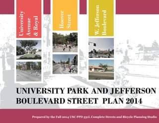 University 
Avenue 
& Royal 
Hoover 
Street 
W. Jefferson 
Boulevard 
UNIVERSITY PARK AND JEFFERSON 
BOULEVARD STREET PLAN 2014 
Prepared by the Fall 2014 USC PPD 531L Complete Streets and Bicycle Planning Studio 
 