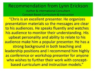 Recommendation from Lynn Erickson
Author & International Consultant
Concept Based Curriculum & Instruction
“Chris is an excellent presenter. He organizes
presentation materials so the messages are clear
to his audiences. He speaks fluently and watches
his audience to monitor their understanding. His
upbeat personality and ability to relate to his
audience make him a popular presenter. He has a
strong background in both teaching and
leadership positions and I recommend him highly
as conference or workshop presenter for anyone
who wishes to further their work with concept-
based curriculum and instruction models.”
 