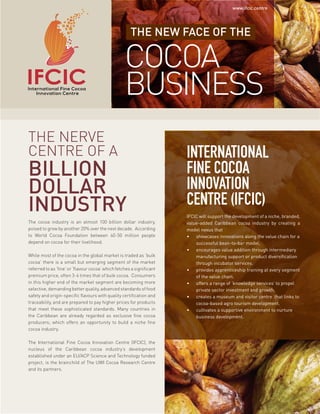 THE NEW FACE OF THE
COCOA
BUSINESS
INTERNATIONAL
FINE COCOA
INNOVATION
CENTRE (IFCIC)
IFCIC will support the development of a niche, branded,
value-added Caribbean cocoa industry by creating a
model nexus that
•	 showcases innovations along the value chain for a
successful bean-to-bar model.
•	 encourages value addition through intermediary
manufacturing support or product diversification
through incubator services.
•	 provides apprenticeship training at every segment
of the value chain.
•	 offers a range of ‘knowledge services’ to propel
private sector investment and growth.
•	 creates a museum and visitor centre that links to
cocoa-based agro tourism development.
•	 cultivates a supportive environment to nurture
business development.
THE NERVE
CENTRE OF A
BILLION
DOLLAR
INDUSTRY
The cocoa industry is an almost 100 billion dollar industry,
poised to grow by another 20% over the next decade. According
to World Cocoa Foundation between 40-50 million people
depend on cocoa for their livelihood.
While most of the cocoa in the global market is traded as ‘bulk
cocoa’ there is a small but emerging segment of the market
referred to as ‘fine’ or ‘flavour cocoa’ which fetches a significant
premium price, often 3-4 times that of bulk cocoa. Consumers
in this higher end of the market segment are becoming more
selective, demanding better quality, advanced standards of food
safety and origin-specific flavours with quality certification and
traceability, and are prepared to pay higher prices for products
that meet these sophisticated standards. Many countries in
the Caribbean are already regarded as exclusive fine cocoa
producers; which offers an opportunity to build a niche fine
cocoa industry.
The International Fine Cocoa Innovation Centre (IFCIC), the
nucleus of the Caribbean cocoa industry’s development
established under an EU/ACP Science and Technology funded
project, is the brainchild of The UWI Cocoa Research Centre
and its partners.
www.ifcic.centre
 