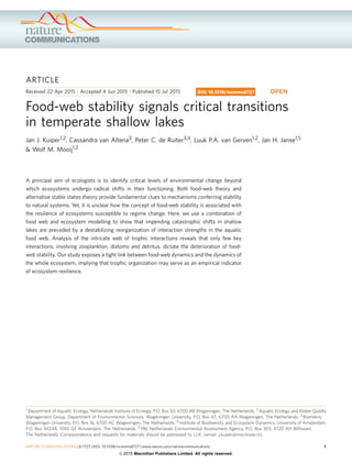 ARTICLE
Received 22 Apr 2015 | Accepted 4 Jun 2015 | Published 15 Jul 2015
Food-web stability signals critical transitions
in temperate shallow lakes
Jan J. Kuiper1,2, Cassandra van Altena3, Peter C. de Ruiter3,4, Luuk P.A. van Gerven1,2, Jan H. Janse1,5
& Wolf M. Mooij1,2
A principal aim of ecologists is to identify critical levels of environmental change beyond
which ecosystems undergo radical shifts in their functioning. Both food-web theory and
alternative stable states theory provide fundamental clues to mechanisms conferring stability
to natural systems. Yet, it is unclear how the concept of food-web stability is associated with
the resilience of ecosystems susceptible to regime change. Here, we use a combination of
food web and ecosystem modelling to show that impending catastrophic shifts in shallow
lakes are preceded by a destabilizing reorganization of interaction strengths in the aquatic
food web. Analysis of the intricate web of trophic interactions reveals that only few key
interactions, involving zooplankton, diatoms and detritus, dictate the deterioration of food-
web stability. Our study exposes a tight link between food-web dynamics and the dynamics of
the whole ecosystem, implying that trophic organization may serve as an empirical indicator
of ecosystem resilience.
DOI: 10.1038/ncomms8727 OPEN
1 Department of Aquatic Ecology, Netherlands Institute of Ecology, P.O. Box 50, 6700 AB Wageningen, The Netherlands. 2 Aquatic Ecology and Water Quality
Management Group, Department of Environmental Sciences, Wageningen University, P.O. Box 47, 6700 AA Wageningen, The Netherlands. 3 Biometris,
Wageningen University, P.O. Box 16, 6700 AC Wageningen, The Netherlands. 4 Institute of Biodiversity and Ecosystem Dynamics, University of Amsterdam,
P.O. Box 94248, 1090 GE Amsterdam, The Netherlands. 5 PBL Netherlands Environmental Assessment Agency, P.O. Box 303, 3720 AH Bilthoven,
The Netherlands. Correspondence and requests for materials should be addressed to J.J.K. (email: j.kuiper@nioo.knaw.nl).
NATURE COMMUNICATIONS | 6:7727 | DOI: 10.1038/ncomms8727 | www.nature.com/naturecommunications 1
& 2015 Macmillan Publishers Limited. All rights reserved.
 