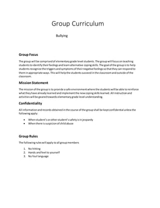 Group Curriculum
Bullying
Group Focus
The group will be comprisedof elementary grade level students.The groupwill focuson teaching
studentstoidentifytheirfeelingsandlearnalternative copingskills. The goal of the groupisto help
students recognize the triggersandsymptomsof theirnegativefeelingssothattheycan respondto
theminappropriate ways.Thiswill helpthe studentssucceed inthe classroomandoutside of the
classroom.
MissionStatement
The missionof the groupis to provide asafe environmentwhere the studentswill be able toreinforce
whattheyhave alreadylearnedandimplementthe new copingskillslearned.All instructionand
activitieswill be gearedtowards elementary grade level understanding.
Confidentiality
All informationandrecordsobtainedinthe course of the groupshall be keptconfidential unlessthe
followingapply:
 Whenstudent’sorotherstudent’ssafetyisinjeopardy
 Whenthere issuspicionof childabuse
Group Rules
The followingruleswillapply toall groupmembers
1. No hitting
2. Hands andfeetto yourself
3. No foul language
 