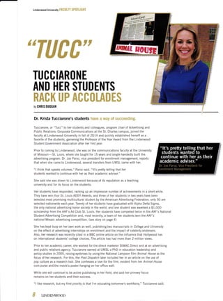 Lindenwood university F&f; !jLfY $F*Ttl ff FET
s6ffiggffiffiFF
#wtutu
TUCCIARtlNE
AND HER STUDENTS
ffieffiffi ffiffi effiffiffitu&ffiffiffi
bll GHRIS DUGGAT{
Dr. Krista Tucciarone's students Fnxve a wey *f stEe*eedfmg"
Tucciarone, or "Tucc" to her students and colleagues, program chair of Advertising and
Public Relations: Corporate Communicatrons at the St. Charles campus, joined the
faculty at Lindenwood University in fallof 2OI4 and quickly established herself as a
favorite of the students, garnering the Professor of the Year Award from the Lindenwood
Student Government Association after her first year.
Prior to coming to Lindenwood, she was on the communications faculty at the University
of Missouri-St. Louis, where she taught for 15 years and single-handedly built the
advertising program. Dr. loe Parisi, vice president for enrollment management, reports
that when she came to Lindenwood, several transfers from UMSL came with her.
"l think that speaks volumes," Parisi said. "lt's pretty telling that her
students wanted to continue with her as their academic adviser."
She said she was drawn to Lindenwood because of its reputation as a teaching
university and for its focus on the students.
Her students have responded, racking up an impressive number of achievements in a short while.
They have won four St. Louis ADDY Awards, and three of her students in two years have been
selected most promising multicultural student by the American Advertising Federation; only 50 are
selected nationwide each year. Twenty of her students have graduated with Alpha Delta Sigma,
the only natronal advertising honor society in the world, and one student was awarded a $1,000
scholarship from the AAF's Ad CIub St. Louis. Her students have competed twice in the AAF's National
Student Advertising Competition and, most recently, a team of her students won the AAF's
national Mosaic advertising competition. (see story on page 4)
She has kept busy on her own work as well, publishing two manuscripts in College and University
on the effect of advertising internships on enrollment and the impact of celebrity endorsers.
AIso, her research was recently cited in a BBC online article on the influence that Hollywood has
on international students'college choices. The article has had more than 2 million views.
Prior to her academic career, she worked for the drrect marketer DIMAC Direct and at an advertising
and public relations agency. Tucciarone earned at UMSL a PhD in education leadership and
policy studies in 2005, raising eyebrows by using the National Lampoon tilm Animal House as the
focus of her research. For this, the Post-Dispatch laier included her in an article on the use of
pop culture as a research tool. She confesses a love for the film, evident from her Animal House
coin purse and the movie's poster hanging on her office wall.
While she will continue to be active publishing in her field, she said her primary focus
remains on her students and their success.
"l like research, but my first priority is that l'm educating tomorrow's workforce," Tucciarone said.
€1
ct LINDENWOOD
 