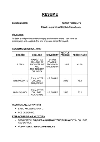 RESUME
PIYUSH KUMAR PHONE 7836965470
EMAIL :kumarpiyush2603.pk@gmail.com
OBJECTIVE
To seek a competitive and challenging environment where I can serve an
organization and establish fine and enjoyable career for myself.
ACADEMIC QUALIFICATIONS
DEGREE COLLEGE UNIVERSITY
YEAR OF
PASSING PERCENTAGE
B.TECH
GALGOTIAS
COLLEGE OF
ENGINEERING
AND
TECHNOLOGY,
GR. NOIDA
UTTAR
PRADESH
TECHNICAL
UNIVERSITY
2016 62.50
INTERMEDIATE
S.V.M. INTER
COLLEGE ,
GOLA(Kheri)
U.P.BOARD
2012 75.2
HIGH SCHOOL
S.V.M. INTER
COLLEGE ,
GOLA(Kheri)
U.P.BOARD 2010 73.2
TECHNICAL QUALIFICATIONS
• BASIC KNOWLEDGE OF C
• PCB DESIGNING
EXTRA-CURRICULAR ACTIVITIES
• TOOK PART IN CRICKET AND BADMINTON TOURNAMENT IN COLLEGE
AND SCHOOL
• VOLUNTEER AT IEEE CONFERENCES
 