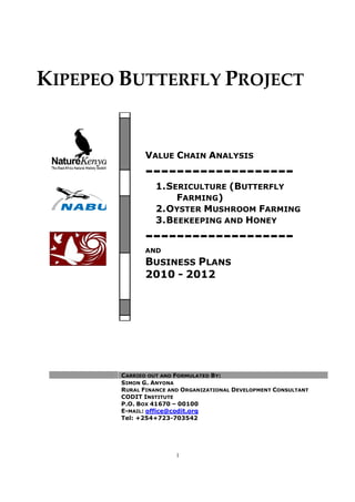 KIPEPEO B
CARRIED OUT AND
SIMON
RURAL
CODIT
P.O.
E-
Tel: +254+723
1
BUTTERFLY PROJECT
ARRIED OUT AND FORMULATED BY:
IMON G. ANYONA
RURAL FINANCE AND ORGANIZATIONAL DEVELOPMENT
CODIT INSTITUTE
P.O. BOX 41670 – 00100
-MAIL: office@codit.org
Tel: +254+723-703542
VALUE CHAIN ANALYSIS
-------------------
1.SERICULTURE (BUTTERFLY
FARMING)
2.OYSTER MUSHROOM
3.BEEKEEPING AND H
-------------------
AND
BUSINESS PLANS
2010 - 2012
ROJECT
EVELOPMENT CONSULTANT
NALYSIS
-------------------
UTTERFLY
USHROOM FARMING
HONEY
-------------------
 