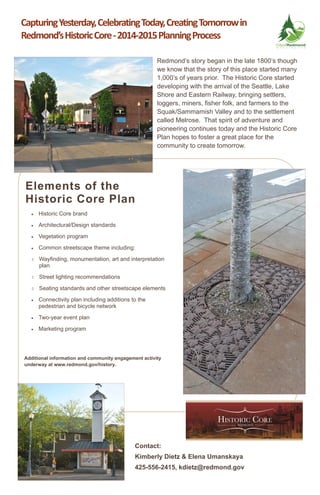 Contact:
Kimberly Dietz & Elena Umanskaya
425-556-2415, kdietz@redmond.gov
Capturing Yesterday, Celebrating Today, Creating Tomorrow in 
Redmond’s Historic Core ‐ 2014‐2015 Planning Process 
 Historic Core brand
 Architectural/Design standards
 Vegetation program
 Common streetscape theme including:
 Wayfinding, monumentation, art and interpretation
plan
 Street lighting recommendations
 Seating standards and other streetscape elements
 Connectivity plan including additions to the
pedestrian and bicycle network
 Two-year event plan
 Marketing program
Redmond’s story began in the late 1800’s though
we know that the story of this place started many
1,000’s of years prior. The Historic Core started
developing with the arrival of the Seattle, Lake
Shore and Eastern Railway, bringing settlers,
loggers, miners, fisher folk, and farmers to the
Squak/Sammamish Valley and to the settlement
called Melrose. That spirit of adventure and
pioneering continues today and the Historic Core
Plan hopes to foster a great place for the
community to create tomorrow.
Elements of the
Historic Core Plan
Additional information and community engagement activity
underway at www.redmond.gov/history.
 