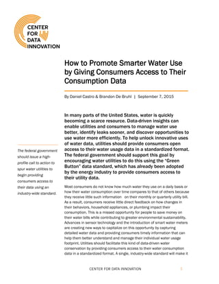 1
How to Promote Smarter Water Use
by Giving Consumers Access to Their
Consumption Data
By Daniel Castro & Brandon De Bruhl | September 7, 2015
In many parts of the United States, water is quickly
becoming a scarce resource. Data-driven insights can
enable utilities and consumers to manage water use
better, identify leaks sooner, and discover opportunities to
use water more efficiently. To help unlock innovative uses
of water data, utilities should provide consumers open
access to their water usage data in a standardized format.
The federal government should support this goal by
encouraging water utilities to do this using the “Green
Button” data standard, which has already been adopted
by the energy industry to provide consumers access to
their utility data.
Most consumers do not know how much water they use on a daily basis or
how their water consumption over time compares to that of others because
they receive little such information on their monthly or quarterly utility bill.
As a result, consumers receive little direct feedback on how changes in
their behaviors, household appliances, or plumbing impact their
consumption. This is a missed opportunity for people to save money on
their water bills while contributing to greater environmental sustainability.
Advances in sensor technology and the introduction of smart water meters
are creating new ways to capitalize on this opportunity by capturing
detailed water data and providing consumers timely information that can
help them better understand and manage their individual water usage
footprint. Utilities should facilitate this kind of data-driven water
conservation by providing consumers access to their water consumption
data in a standardized format. A single, industry-wide standard will make it
The federal government
should issue a high-
profile call to action to
spur water utilities to
begin providing
consumers access to
their data using an
industry-wide standard.
 