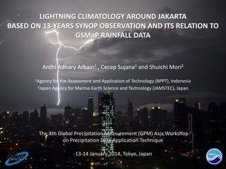 LIGHTNING CLIMATOLOGY AROUND JAKARTA
BASED ON 13-YEARS SYNOP OBSERVATION AND ITS RELATION TO
GSMaP RAINFALL DATA
Ardhi Adhary Arbain1 , Cecep Sujana1 and Shuichi Mori2
1Agency for the Assessment and Application of Technology (BPPT), Indonesia
2Japan Agency for Marine-Earth Science and Technology (JAMSTEC), Japan
The 4th Global Precipitation Measurement (GPM) Asia Workshop
on Precipitation Data Application Technique
13-14 January 2014, Tokyo, Japan
 