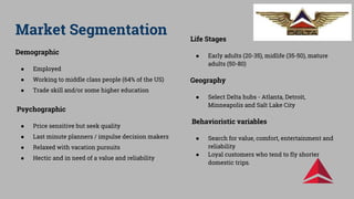 Market Segmentation
Demographic
● Employed
● Working to middle class people (64% of the US)
● Trade skill and/or some higher education
Psychographic
● Price sensitive but seek quality
● Last minute planners / impulse decision makers
● Relaxed with vacation pursuits
● Hectic and in need of a value and reliability
Life Stages
● Early adults (20-35), midlife (35-50), mature
adults (50-80)
Geography
● Select Delta hubs - Atlanta, Detroit,
Minneapolis and Salt Lake City
Behavioristic variables
● Search for value, comfort, entertainment and
reliability
● Loyal customers who tend to fly shorter
domestic trips.
 