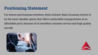 Positioning Statement
For leisure and business travelers, Delta Airlines’ Basic Economy strives to
be the most valuable option that offers comfortable transportation at an
affordable price, because of its excellent customer service and high quality
aircraft.
 