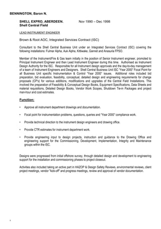 BENNINGTON, Baron N. 
3 
SHELL EXPRO, ABERDEEN. Nov 1990 – Dec 1998 
Shell Central Field 
LEAD INSTRUMENT ENGINEER 
Brown & Root AOC, Integrated Services Contract (ISC) 
Consultant to the Shell Central Business Unit under an Integrated Services Contract (ISC) covering the 
following installations: Fulmar Alpha, Auk Alpha, Kittiwake, Gannet and Anasuria FPSO. 
Member of the Instrument/Fire & Gas team initially in the position of Senior Instrument engineer, promoted to 
Principal Instrument Engineer and then Lead Instrument Engineer during this time. Authorised as Instrument 
Design Authority for the ISC. Responsible for all Instrument design approvals and the day-to-day management 
of a team of Instrument Engineers and Designers. Shell Central Business Unit ISC “Year 2000” Focal Point for 
all Business Unit specific Instrumentation & Control “Year 2000” issues. Additional roles included bid 
preparation, bid evaluation, feasibility, conceptual, detailed design and engineering requirements for change 
proposals (CP's) for various additions, modifications and upgrades of the Central Field Installations. This 
involved the preparation of Feasibility & Conceptual Design Books, Equipment Specifications, Data Sheets and 
material requisitions, Detailed Design Books, Vendor Work Scopes, Shutdown Tie-in Packages and project 
man-hour and cost estimates. 
Function: 
• Approve all instrument department drawings and documentation. 
• Focal point for instrumentation problems, questions, queries and “Year 2000” compliance work. 
• Provide technical direction to the instrument design engineers and drawing office. 
• Provide CTR estimates for instrument department work. 
• Provide engineering input to design projects, instruction and guidance to the Drawing Office and 
engineering support for the Commissioning, Development, Implementation, Integrity and Maintenance 
groups within the ISC. 
Designs were progressed from initial offshore survey, through detailed design and development to engineering 
support for the installation and commissioning phases to project closeout. 
Activities also included taking an active part in HAZOP & Design Safety Reviews, environmental reviews, client 
project meetings, vendor "kick-off" and progress meetings, review and approval of vendor documentation. 
 
