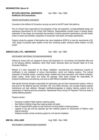 BENNINGTON, Baron N. 
4 
BP EXPLORATION, ABERDEEN Apr 1990 – Nov 1990 
Artificial Lift Consortium. 
SENIOR INSTRUMENT ENGINEER 
Consultant to the Artificial Lift Consortium carrying out work for the BP Forties Field platforms. 
Part of a Project Team responsible for the preparation of bids, bid evaluations, conceptual/detailed design and 
engineering requirements for the Forties Field Platforms. Responsibilities included review of existing design, 
preparation of new design and associated documentation including equipment specifications and data sheets, 
review of vendor documentation, preparation of construction work packs, and design specifications. 
Projects include the upgrade of field pipeline riser valve installations (ESDV's) to meet the requirements of SI- 
1029, design of produced water injection on-line flow monitoring system, electrical utilities isolation via ESD 
system. 
AMOCO (UK) LTD., ABERDEEN Dec 1982 - Apr 1990 
INSTRUMENT METERING TECHNICIAN/ENGINEER 
Working for Amoco (UK) Ltd, assigned to Amoco (UK) Exploration Co. Ltd working in the Aberdeen office and 
on the following offshore installations: North West Hutton, Montrose Alpha and Arbroath Alpha Oil & Gas 
Production Platforms. 
Member of a team responsible for the design, installation, commissioning and maintenance required for 
modification to and installation of various instrumentation, control and metering systems. This involved 
preparation of feasibility studies, conceptual design, detailed work scope description, bulk material schedules, 
project costing, vendor liaison and vendor bid appraisal. Other duties included the responsibility for 
shutdown/maintenance work planning, and work as relief Offshore Installation Manager. 
Held specific technical discipline responsibility for hydrocarbon gas and liquid measurement systems. Acted as 
focal point for the Metering Services Contractor ‘ICE’ (now Metco Services), who provided metering systems 
maintenance and data validation. Managed modifications/upgrades to existing metering systems and the 
maintenance of metering technical procedures. Represented Amoco during DTI inspectors Technical Audits of 
facilities Metering Systems. 
Projects included : 
- Expansion of platform Water Injection metering system. 
- New Platform Artificial Lift gas flow metering system (24 wells). 
- New PC based SCADA system for both fiscal and non-fiscal platform metering systems. 
- Upgrade of fuel gas and test separator gas flow metering systems for improvement of Platform mass 
balance reporting. 
- Wellhead condition remote monitoring system for a 40 well slot installation. 
MM OIL, HOLLAND Aug 1982 - Dec 1982 
INSTRUMENT COMMISSIONING ENGINEER 
 