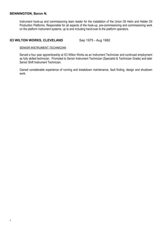 BENNINGTON, Baron N. 
5 
Instrument hook-up and commissioning team leader for the installation of the Union Oil Helm and Helder Oil 
Production Platforms. Responsible for all aspects of the hook-up, pre-commissioning and commissioning work 
on the platform instrument systems, up to and including hand-over to the platform operators. 
ICI WILTON WORKS, CLEVELAND Sep 1975 - Aug 1982 
SENIOR INSTRUMENT TECHNICIAN 
Served a four year apprenticeship at ICI Wilton Works as an Instrument Technician and continued employment 
as fully skilled technician. Promoted to Senior Instrument Technician (Specialist & Technician Grade) and later 
Senior Shift Instrument Technician. 
Gained considerable experience of running and breakdown maintenance, fault finding, design and shutdown 
work. 
