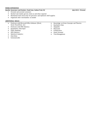 WORK EXPERIENCE
Quality Assurance and Stocker, Food Lion, Indian Trail, NC July 2012 – Present
 Directed and assisted customers
 Stocked and rotated grocery items as and when required
 Maintained back stock areas for groceries and replenish shelf supplies
 Organized other merchandize as needed
ADDITIONAL SKILLS
 Proficient with Microsoft Office Software (Word,
Excel, PowerPoint, etc)
 Proficient with SPSS Statistics
 Quantitative Data Input
 Public Speaking
 SPSS Statistics
 Statistical Analytics
 Data Entry
 Communicable
 Knowledge on Crime Concepts and Theories
 Qualitative Data
 Adaptable
 Motivated
 Collaborative
 Detail Oriented
 Time Management
 