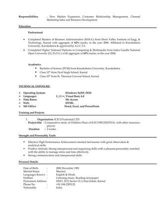 Responsibilities : New Market Expansion, Customer Relationship Management, Channel
Marketing Sales and Business Development.
Education
Professional
• Completed Masters of Business Administration (M.B.A.) from Doon Valley Institute of Engg. &
Technology, Karnal with aggregate of 62% marks, in the year 2006. Affiliated to Kurukshetra
University, Kurukshetra & approved by A.I.C.T.E.
• Completed Higher National Diploma in Computing & Multimedia from Indra Gandhi National
Open University (I.G.N.O.U.) with aggregate of 65% marks, in the year 2004.
Academics
 Bachelor of Science (PCM) from Kurukshetra University, Kurukshetra
 Class 12th
from Dyal Singh School, Karnal
 Class 10th
from St. Thereasa Convent School, Karnal
TECHNICAL EXPOSURE:
 Operating System: Windows 9x/XP, DOS
 Languages: C, C++, Visual Basic 6.0
 Data Bases: Ms Access
 Web: HTML.
 MS Office: Word, Excel, and PowerPoint.
Training and Projects
1. Organisation: ICICI Prudential LTD.
Project title : Comparative study of Children Plans of ICICI PRUDENTIAL with other insurance
players
Duration : 2 weeks.
Strength and Personality Traits
 Effective High Performance Achievement oriented fast learner with good observation &
analytical skills.
 Positive Attitude, Strong interpersonal and organizing skills with a pleasant personality matched
with the ability to manage stress and time effectively.
 Strong communication and interpersonal skills
Personal Details
Date of Birth : 28th December 1981
Marital Status : Married
Languages Known : English & Hindi.
Hobbies : Listening music, Reading newspaper
Permanent Address : HNO. 2151 Sector-13, Urban Estate, Karnal
Phone No : +91-184-2205132
Nationality : India
 