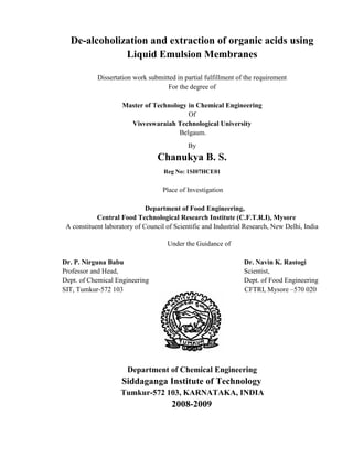 De-alcoholization and extraction of organic acids using
Liquid Emulsion Membranes
Dissertation work submitted in partial fulfillment of the requirement
For the degree of
Master of Technology in Chemical Engineering
Of
Visveswaraiah Technological University
Belgaum.
By
Chanukya B. S.
Reg No: 1SI07HCE01
Place of Investigation
Department of Food Engineering,
Central Food Technological Research Institute (C.F.T.R.I), Mysore
A constituent laboratory of Council of Scientific and Industrial Research, New Delhi, India
Under the Guidance of
Dr. P. Nirguna Babu Dr. Navin K. Rastogi
Professor and Head, Scientist,
Dept. of Chemical Engineering Dept. of Food Engineering
SIT, Tumkur-572 103 CFTRI, Mysore –570 020
Department of Chemical Engineering
Siddaganga Institute of Technology
Tumkur-572 103, KARNATAKA, INDIA
2008-2009
 