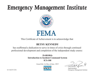 Emergency Management Institute
This Certiﬁcate of Achievement is to acknowledge that
has reafﬁrmed a dedication to serve in times of crisis through continued
professional development and completion of the independent study course:
7RQ 5XVVHOO
Superintendent
Emergency Management Institute
777777777777RRQ 5XVVHHOOOOOOOOO
S i t d t
BETSY KENNEDY
IS-00100.b
Introduction to Incident Command System
ICS-100
Issued this 1st Day of June, 2015
0.3 IACET CEU
 