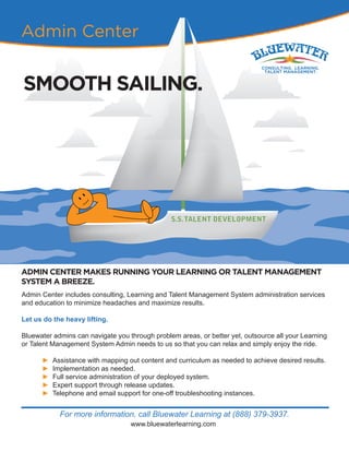 For more information, call Bluewater Learning at (888) 379-3937.
www.bluewaterlearning.com
Admin Center
SMOOTH SAILING.
ADMIN CENTER MAKES RUNNING YOUR LEARNING OR TALENT MANAGEMENT
SYSTEM A BREEZE.
Admin Center includes consulting, Learning and Talent Management System administration services
and education to minimize headaches and maximize results.
Let us do the heavy lifting.
Bluewater admins can navigate you through problem areas, or better yet, outsource all your Learning
or Talent Management System Admin needs to us so that you can relax and simply enjoy the ride.
► Assistance with mapping out content and curriculum as needed to achieve desired results.
► Implementation as needed.
► Full service administration of your deployed system.
► Expert support through release updates.
► Telephone and email support for one-off troubleshooting instances.
 