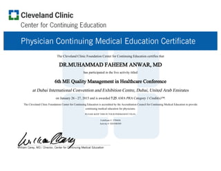 The Cleveland Clinic Foundation Center for Continuing Education certifies that
DR.MUHAMMAD FAHEEM ANWAR, MD
has participated in the live activity titled
6th ME Quality Management in Healthcare Conference
at Dubai International Convention and Exhibition Centre, Dubai, United Arab Emirates
on January 26 - 27, 2015 and is awarded 7.25 AMA PRA Category 1 Credit(s)™.
The Cleveland Clinic Foundation Center for Continuing Education is accredited by the Accreditation Council for Continuing Medical Education to provide
continuing medical education for physicians.
PLEASE KEEP THIS IN YOUR PERMANENT FILES.
Certificate #: 3794456
Activity #: 0201040309
 