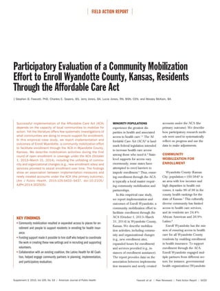 ⏐ FIELD ACTION REPORT ⏐
Supplement 3, 2015, Vol 105, No. S3 | American Journal of Public Health Fawcett et al. | Peer Reviewed | Field Action Report | S433
Participatory Evaluation of a Community Mobilization
Effort to Enroll Wyandotte County, Kansas, Residents
Through the Affordable Care Act
| Stephen B. Fawcett, PhD, Charles E. Sepers, BS, Jerry Jones, BA, Lucia Jones, RN, BSN, CEN, and Wesley McKain, BA
Successful implementation of the Affordable Care Act (ACA)
depends on the capacity of local communities to mobilize for
action. Yet the literature offers few systematic investigations of
what communities are doing to ensure support for enrollment.
In this empirical case study, we report implementation and
outcomes of Enroll Wyandotte, a community mobilization effort
to facilitate enrollment through the ACA in Wyandotte County,
Kansas. We describe mobilization activities during the first
round of open enrollment in coverage under the ACA (October
1, 2013–March 31, 2014), including the unfolding of commu-
nity and organizational changes (e.g., new enrollment sites) and
services provided to assist enrollment over time. The findings
show an association between implementation measures and
newly created accounts under the ACA (the primary outcome).
(Am J Public Health. 2015;105:S433–S437. doi:10.2105/
AJPH.2014.302505)
accounts under the ACA (the
primary outcome). We describe
how participatory research meth-
ods were used to systematically
reflect on progress and use the
data to make adjustments.
COMMUNITY
MOBILIZATION FOR
ENROLLMENT
Wyandotte County (Kansas
City; population=160384)6
is
an area with low incomes and
high disparities in health out-
comes; it ranks 96 of 98 in the
county health rankings for the
state of Kansas.7
This culturally
diverse community has limited
access to health care services,
and its residents are 24.4%
African American and 26.9%
Latino.8
Enroll Wyandotte has the mis-
sion of ensuring access to health
care for all Wyandotte County
residents by enabling enrollment
in health insurance. To support
enrollment through the ACA,
Enroll Wyandotte engaged mul-
tiple partners from different sec-
tors; for instance, governmental
health organizations (Wyandotte
KEY FINDINGS
Community mobilization resulted in expanded access to places for en-
rollment and people to support residents in enrolling for health insur-
ance.
Funding support made it possible to hire staff who helped to coordinate
the work in creating these new settings and in recruiting and supporting
volunteers.
Collaboration with an existing coalition, the Latino Health for All Coali-
tion, helped engage community partners in planning, implementation,
and participatory evaluation.
MINORITY POPULATIONS
experience the greatest dis-
parities in health and associated
access to health care.1,2
The Af-
fordable Care Act (ACA)3
is land-
mark federal legislation intended
to increase health care access
among those who need it.4
State-
level supports for access vary
enormously; some states have
attempted to erect barriers to
impede enrollment.5
Thus, ensur-
ing enrollment through the ACA
is typically a local matter requir-
ing community mobilization and
partnerships.
In this empirical case study,
we report implementation and
outcomes of Enroll Wyandotte, a
community mobilization effort to
facilitate enrollment through the
ACA (October 1, 2013–March
31, 2014) in Wyandotte County,
Kansas. We describe mobiliza-
tion activities, including commu-
nity and organizational changes
(e.g., new enrollment sites,
expanded hours for enrollment)
and services provided (e.g., in-
stances of enrollment assistance).
The report provides data on the
association between implementa-
tion measures and newly created
 