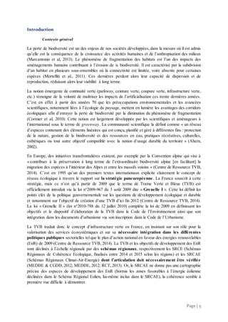 Page | 5
Introduction
Contexte général
La perte de biodiversité est un des enjeux de nos sociétés développées, dans la mesure où il est admis
qu’elle est la conséquence de la croissance des activités humaines et de l’anthropisation des milieux
(Marcantonio et al, 2013). Le phénomène de fragmentation des habitats est l’un des impacts des
aménagements humains contribuant à l’érosion de la biodiversité. Il est caractérisé par la subdivision
d’un habitat en plusieurs sous-ensembles où la connectivité est limitée, voire absente pour certaines
espèces (Mortelliti et al., 2011). Ces dernières perdent alors leur capacité de dispersion et de
reproduction, réduisant alors leur viabilité à long terme.
La notion émergente de continuité verte (parkway, ceinture verte, coupure verte, infrastructure verte,
etc.) témoigne de la volonté de maîtriser les impacts de l’artificialisation ces trente dernières années.
C’est en effet à partir des années 70 que les préoccupations environnementales et les avancées
scientifiques, notamment liées à l’écologie du paysage, mettent en lumière les avantages des corridors
écologiques afin d’enrayer la perte de biodiversité par la diminution du phénomène de fragmentation
(Cormier et al, 2010). Cette notion est largement développée par les scientifiques et aménageurs à
l’international sous le terme de greenway. La communauté scientifique la définit comme « un réseau
d’espaces contenant des éléments linéaires qui est conçu, planifié et géré à différentes fins : protection
de la nature, gestion de la biodiversité et des ressources en eau, pratiques récréatives, culturelles,
esthétiques ou tout autre objectif compatible avec la notion d’usage durable du territoire » (Ahern,
2002).
En Europe, des initiatives transfrontalières existent, par exemple par la Convention alpine qui vise à
« contribuer à la préservation à long terme de l’extraordinaire biodiversité alpine [en facilitant] la
migration des espèces à l’intérieur des Alpes et entre les massifs voisins » (Centre de Ressource TVB,
2014). C’est en 1995 qu’un des premiers textes internationaux explicite clairement le concept de
réseau écologique à travers le rapport sur la stratégie paneuropéenne. La France souscrit à cette
stratégie, mais ce n’est qu’à partir de 2009 que le terme de Trame Verte et Bleue (TVB) est
officiellement introduit via la loi n°2009-967 du 3 août 2009 dite « Grenelle I ». Cette loi définit les
points clés de la politique gouvernementale sur les questions de développement écologique et durable
et notamment sur l’objectif de création d’une TVB d’ici fin 2012 (Centre de Ressource TVB, 2014).
La loi « Grenelle II » (loi n°2010-788 du 12 juillet 2010) complète la loi de 2009 en définissant les
objectifs et le dispositif d’élaboration de la TVB dans le Code de l’Environnement ainsi que son
intégration dans les documents d’urbanisme via son inscription dans le Code de l’Urbanisme.
La TVB traduit donc le concept d’infrastructure verte en France, en insistant sur son rôle pour la
valorisation des services écosystémiques et sur sa nécessaire intégration dans les différentes
politiques publiques sectorielles tel que le plan d’action national en faveur des énergies renouvelables
(EnR) de 2009 (Centre de Ressource TVB, 2014). La TVB et les objectifs de développement des EnR
sont déclinés à l’échelle régionale par des schémas régionaux, respectivement les SRCE (Schémas
Régionaux de Cohérence Ecologique, finalisés entre 2014 et 2015 selon les régions) et les SRCAE
(Schémas Régionaux Climat-Air-Energie) dont l’articulation doit nécessairement être vérifiée
(MEDDE & CGDD, 2012; MEDDE, 2012; RCT, 2013). Or, le SRCAE ne donne pas une cartographie
précise des espaces de développement des EnR (hormis les zones favorables à l’énergie éolienne
déclinées dans le Schéma Régional Eolien, lui-même inclus dans le SRCAE), la cohérence semble à
première vue difficile à démontrer.
 