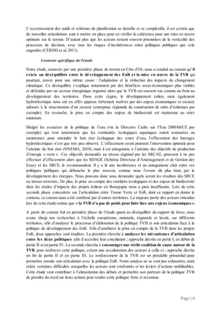 Page | 6
L’accroissement des outils et schémas de planification se densifie et se complexifie, il est certain que
de nouvelles articulations sont à mettre en place pour en vérifier la cohérence pour une mise en œuvre
optimale sur le terrain. D’autant plus que les acteurs restent souvent prisonniers de la verticalité des
processus de décision, avec tous les risques d’incohérences entre politiques publiques que cela
engendre (CERDD et al, 2011).
Contexte spécifique de l’étude
Notre étude, amorcée par une première phase de terrain en Côte d’Or, nous a conduit au constat qu’il
existe un déséquilibre entre le développement des EnR et la mise en œuvre de la TVB qui
pourtant, œuvre pour une même cause : l’adaptation et la réduction des impacts du changement
climatique. Ce déséquilibre s’explique notamment par des bénéfices socio-économiques plus visibles
et défendus par un secteur énergétique organisé alors que la TVB est souvent vue comme un frein au
développement des territoires. Dans cette région, le développement éolien, mais également
hydroélectrique nous ont en effet apparus fortement motivés par des enjeux économiques et sociaux
adossés à la structuration d’un secteur (entreprise régionale de construction de mâts d’éoliennes par
exemple). En revanche, la prise en compte des enjeux de biodiversité est maintenue au strict
minimum.
Malgré les avancées de la politique de l’eau (via la Directive Cadre sur l’Eau 2000/60/CE par
exemple) qui veut notamment que les continuités écologiques aquatiques soient restaurées ou
maintenues pour atteindre le bon état écologique des cours d’eau, l’effacement des barrages
hydroélectriques n’est que très peu observé. L’effacement serait pourtant l’intervention optimale pour
l’atteinte du bon état (ONEMA, 2010), mais il est antagoniste à l’atteinte des objectifs de production
d’énergie « verte ». Ces objectifs demandés au niveau régional par les SRCAE, poussent à ne pas
effectuer d’effacement alors que les SDAGE (Schéma Directeur d’Aménagement et de Gestion des
Eaux) et les SRCE, le recommandent. Il y a là une incohérence et un antagonisme clair entre ces
politiques publiques qui débouche le plus souvent, comme nous l’avons dit plus haut, par le
développement des énergies. Nous pouvons donc nous demander quels seront les résultats des SRCE
au niveau terrestre. De plus, la prise en compte des corridors écologiques et des enjeux de biodiversité
dans les études d’impacts des projets éoliens en Bourgogne nous a paru insuffisante. Lors de cette
seconde phase concentrée sur l’articulation entre Trame Verte et EnR, dont ce rapport en donne le
contenu, ce constat nous a été confirmé par d’autres territoires. La majeure partie des acteurs entendus
lors de cette étude estime que « la TVB n’a pas de poids pour faire face aux enjeux économiques ».
A partir du constat fait en première phase de l’étude quant au déséquilibre du rapport de force, nous
avons élargi nos recherches à l’échelle européenne, nationale, régionale et locale, sur différents
territoires, afin d’analyser le processus d’élaboration de la politique TVB et son articulation face à la
politique de développement des EnR. Afin d’améliorer la prise en compte de la TVB dans les projets
EnR, deux approches sont étudiées. La première cherche à analyser les mécanismes d’articulation
entre les deux politiques afin d’accroître leur conciliation ; approche décrite en partie I, en début de
partie II et en partie IV. La seconde cherche à encourager une réelle coalition de cause autour de la
TVB pour renforcer cette politique, créant une acculturation des acteurs à celle-ci ; approche décrite
en fin de partie II et en partie III. Le renforcement de la TVB est un préalable primordial pour
permettre ensuite son articulation avec la politique EnR. Notre analyse ne se veut pas exhaustive, mais
relate certaines difficultés auxquelles les acteurs sont confrontés et les leviers d’actions mobilisables.
Cette étude veut contribuer à l’alimentation des débats et permettre aux porteurs de la politique TVB
de prendre du recul sur leurs actions pour rendre cette politique forte et reconnue.
 
