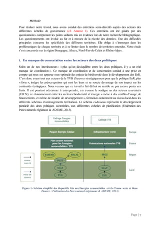Page | 7
Méthode
Pour réaliser notre travail, nous avons conduit des entretiens semi-directifs auprès des acteurs des
différentes échelles de gouvernance (cf. Annexe 1). Ces entretiens ont été guidés par des
questionnaires comprenant les points saillants mis en évidence lors de notre recherche bibliographique.
Les questionnements ont évolué au fur et à mesure de la récolte des données. Une des difficultés
principales concerne les spécificités des différents territoires. Elle oblige à s’immerger dans les
problématiques de chaque territoire et à se limiter dans le nombre de territoires entendus. Notre étude
s’est concentrée sur la région Bourgogne, Alsace, Nord-Pas-de-Calais et Rhône-Alpes.
1. Un manque de concertation entre les acteurs des deux politiques
Selon un de nos interlocuteurs : « plus qu’un déséquilibre entre les deux politiques, il y a un réel
manque de coordination ». Ce manque de coordination et de concertation conduit à une prise en
compte qui nous est apparue sous-optimale des enjeux de biodiversité dans le développement des EnR.
C’est donc avant tout aux acteurs de la TVB d’œuvrer stratégiquement pour que la politique EnR, plus
« forte », intègre les préoccupations qui sont les leurs et se soucie davantage de son impact sur les
continuités écologiques. Nous verrons que ce travail a fait défaut ou semble ne pas encore porter ses
fruits. Il est pourtant nécessaire à entreprendre, car comme le souligne un des acteurs rencontrés
(UICN), ce cloisonnement entre les secteurs biodiversité et énergie « mène à des conflits d’usage, de
financements, et même de modèle de développement », formalisés notamment au niveau local dans les
différents schémas d’aménagements territoriaux. Le schéma ci-dessous représente le développement
parallèle des deux politiques sectorielles, aux différentes échelles de planification (Fédération des
Parcs naturels régionaux & ADEME, 2013).
Figure 1- Schéma simplifié des dispositifs liés aux Energies renouvelables et à la Trame verte et bleue
(Source : Fédération des Parcs naturels régionaux & ADEME, 2013)
 