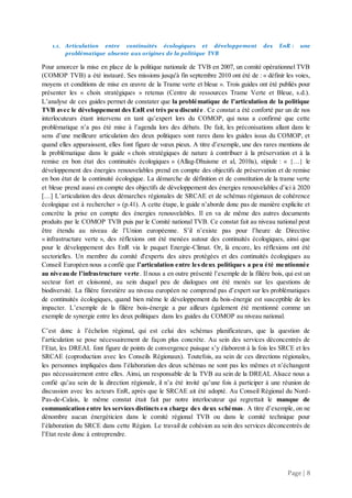 Page | 8
1.1. Articulation entre continuités écologiques et développement des EnR : une
problématique absente aux origines de la politique TVB
Pour amorcer la mise en place de la politique nationale de TVB en 2007, un comité opérationnel TVB
(COMOP TVB) a été instauré. Ses missions jusqu'à fin septembre 2010 ont été de : « définir les voies,
moyens et conditions de mise en œuvre de la Trame verte et bleue ». Trois guides ont été publiés pour
présenter les « choix stratégiques » retenus (Centre de ressources Trame Verte et Bleue, s.d.).
L’analyse de ces guides permet de constater que la problématique de l’articulation de la politique
TVB avec le développement des EnR est très peu discutée. Ce constat a été conforté par un de nos
interlocuteurs étant intervenu en tant qu’expert lors du COMOP, qui nous a confirmé que cette
problématique n’a pas été mise à l’agenda lors des débats. De fait, les préconisations allant dans le
sens d’une meilleure articulation des deux politiques sont rares dans les guides issus du COMOP, et
quand elles apparaissent, elles font figure de vœux pieux. A titre d’exemple, une des rares mentions de
la problématique dans le guide « choix stratégiques de nature à contribuer à la préservation et à la
remise en bon état des continuités écologiques » (Allag-Dhuisme et al, 2010a), stipule : « {…} le
développement des énergies renouvelables prend en compte des objectifs de préservation et de remise
en bon état de la continuité écologique. La démarche de définition et de constitution de la trame verte
et bleue prend aussi en compte des objectifs de développement des énergies renouvelables d’ici à 2020
[…] L’articulation des deux démarches régionales de SRCAE et de schémas régionaux de cohérence
écologique est à rechercher » (p.41). A cette étape, le guide n’aborde donc pas de manière explicite et
concrète la prise en compte des énergies renouvelables. Il en va de même des autres documents
produits par le COMOP TVB puis par le Comité national TVB. Ce constat fait au niveau national peut
être étendu au niveau de l’Union européenne. S’il n’existe pas pour l’heure de Directive
« infrastructure verte », des réflexions ont été menées autour des continuités écologiques, ainsi que
pour le développement des EnR via le paquet Energie-Climat. Or, là encore, les réflexions ont été
sectorielles. Un membre du comité d'experts des aires protégées et des continuités écologiques au
Conseil Européen nous a confié que l’articulation entre les deux politiques a peu été mentionnée
au niveau de l’infrastructure verte. Il nous a en outre présenté l’exemple de la filière bois, qui est un
secteur fort et cloisonné, au sein duquel peu de dialogues ont été menés sur les questions de
biodiversité. La filière forestière au niveau européen ne comprend pas d’expert sur les problématiques
de continuités écologiques, quand bien même le développement du bois-énergie est susceptible de les
impacter. L’exemple de la filière bois-énergie a par ailleurs également été mentionné comme un
exemple de synergie entre les deux politiques dans les guides du COMOP au niveau national.
C’est donc à l’échelon régional, qui est celui des schémas planificateurs, que la question de
l’articulation se pose nécessairement de façon plus concrète. Au sein des services déconcentrés de
l’Etat, les DREAL font figure de points de convergence puisque s’y élaborent à la fois les SRCE et les
SRCAE (coproduction avec les Conseils Régionaux). Toutefois, au sein de ces directions régionales,
les personnes impliquées dans l’élaboration des deux schémas ne sont pas les mêmes et n’échangent
pas nécessairement entre elles. Ainsi, un responsable de la TVB au sein de la DREAL Alsace nous a
confié qu’au sein de la direction régionale, il n’a été invité qu’une fois à participer à une réunion de
discussion avec les acteurs EnR, après que le SRCAE ait été adopté. Au Conseil Régional du Nord-
Pas-de-Calais, le même constat était fait par notre interlocuteur qui regrettait le manque de
communication entre les services distincts en charge des deux schémas. A titre d’exemple, on ne
dénombre aucun énergéticien dans le comité régional TVB ou dans le comité technique pour
l’élaboration du SRCE dans cette Région. Le travail de cohésion au sein des services déconcentrés de
l’Etat reste donc à entreprendre.
 
