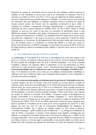 Page | 9
Finalement, le manque de concertation entre les acteurs des deux politiques conduit à repousser le
problème de leur articulation au niveau local, celui de la communauté de communes voire de la
commune, où s’élabore les SCoT et les PLU. C’est ce qui a été rappelé lors du colloque organisé à ce
sujet par la fédération des parcs naturels régionaux et l’ADEME : « La mise en œuvre sur le terrain de
ces orientations [des deux politiques] se confronte cependant souvent à la diversité des usages de
l’espace pouvant générer des tensions voire des oppositions (construction de parcs éoliens vs
circulation de l’avifaune, aménagement d’ouvrages hydroélectriques vs continuité piscicole…) »
(Fédération des Parcs naturels régionaux & ADEME, 2013). De fait, le SRCE, élaboré à l’échelle
régionale, ne peut pas être repris tel quel dans ces documents de planification locaux et peut
difficilement anticiper l’articulation entre projets d’aménagement et protection de la nature, comme
l’ont exprimé nos interlocuteurs à la DRIEE. Une déclinaison doit être réalisée par les acteurs locaux,
nécessitant des compétences et des moyens qui peuvent s’avérer importants. L’intérêt des projets
d’aménagement, en l’occurrence de développement des EnR, peut alors sembler plus intéressant aux
yeux des décideurs locaux. La coordination est d’autant plus difficile à ce stade que, comme l’a
précisé notre interlocuteur à la DREAL Bourgogne, la concertation entre acteurs du SRCE et porteurs
de projets (projet par projet) est naturellement plus complexe à concevoir encore qu’avec les acteurs
du SRCAE.
1.2. Une problématique qui peine à s’inscrire sur l’agenda
La problématique de l’articulation de la TVB avec le développement des EnR peine toujours à être
posée et à s’inscrire à l’agenda des réflexions dans les deux secteurs. Au niveau national, la distinction
des deux grandes lois écologiques entre une loi de « transition énergétique » et la loi de « transition
écologique », plusieurs fois repoussée, illustre ce phénomène. Un de nos interlocuteurs au PNUE
estime que les « EnR sont perçues comme ‘‘vertes’’, donc bonnes pour la biodiversité. Il y a trop peu
d’avocats pour indiquer que ces EnR peuvent causer de graves dommages à la biodiversité ».
Ainsi, il est important de révéler qu’il n’existe pas une politique environnementale monolithique et
cohérente, mais que les différents aspects qui la composent peuvent parfois s’avérer antagonistes et
nécessiter un travail de conciliation.
De fait, les arènesau sein desquelles est clairement posée la question de l’articulation sont rares
et parfois éloignées des lieux de décision. Nous avons toutefois pu recenser plusieurs exemples de
réflexions menées autour de cette problématique. Il est d’abord intéressant de noter que ces initiatives
relèvent toutes des acteurs porteurs de la TVB et de la biodiversité. Deux exemples peuvent être
relevés qui reflètent deux stratégies différentes pour mettre à l’agenda la question de la conciliation
des deux politiques. Le premier concerne le groupe d’échange « Trame verte et bleue » qui a organisé
une journée de réflexion en décembre 2013 intitulée : « Comment concilier le développement des
énergies renouvelables et la préservation des continuités écologiques ? ». Aucun intervenant ne
provient du secteur de l’énergie lors de cette journée, en revanche on compte de nombreuses ONG
d’environnement (WWF, LPO, UICN). Les ONGe apparaissent comme des acteurs importants pour
porter la question de l’articulation que ne se pose pas le secteur énergéticien (cf. partie IV). L’autre
initiative qui peut être citée est celle de l’Association Multidisciplinaire des Biologistes de
l'Environnement (AMBE), qui a organisé un colloque national en 2013 posant la question :
« Transition énergétique : quelles incidences pour la biodiversité ? ». La stratégie est ici différente de
celle des ONGe. L’association se présente comme disposant d’une légitimité scientifique plus que
militante. Le président de l’association déclare ainsi à l’ouverture du colloque que : « AMBE est une
association particulière : elle n’est pas militante au sens premier du terme, AMBE ne s’exprime pas via
une tribune de presse, ne fait pas appel au grand public ou aux pouvoirs publics ou ne lance pas de
pétition mais cette association, qui regroupe des universitaires de renom, des ingénieurs chevronnés et
 